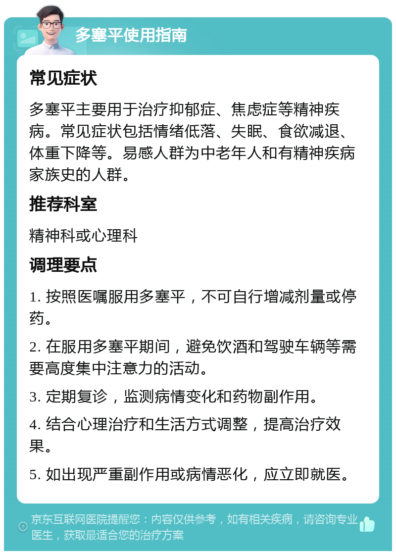 多塞平使用指南 常见症状 多塞平主要用于治疗抑郁症、焦虑症等精神疾病。常见症状包括情绪低落、失眠、食欲减退、体重下降等。易感人群为中老年人和有精神疾病家族史的人群。 推荐科室 精神科或心理科 调理要点 1. 按照医嘱服用多塞平，不可自行增减剂量或停药。 2. 在服用多塞平期间，避免饮酒和驾驶车辆等需要高度集中注意力的活动。 3. 定期复诊，监测病情变化和药物副作用。 4. 结合心理治疗和生活方式调整，提高治疗效果。 5. 如出现严重副作用或病情恶化，应立即就医。