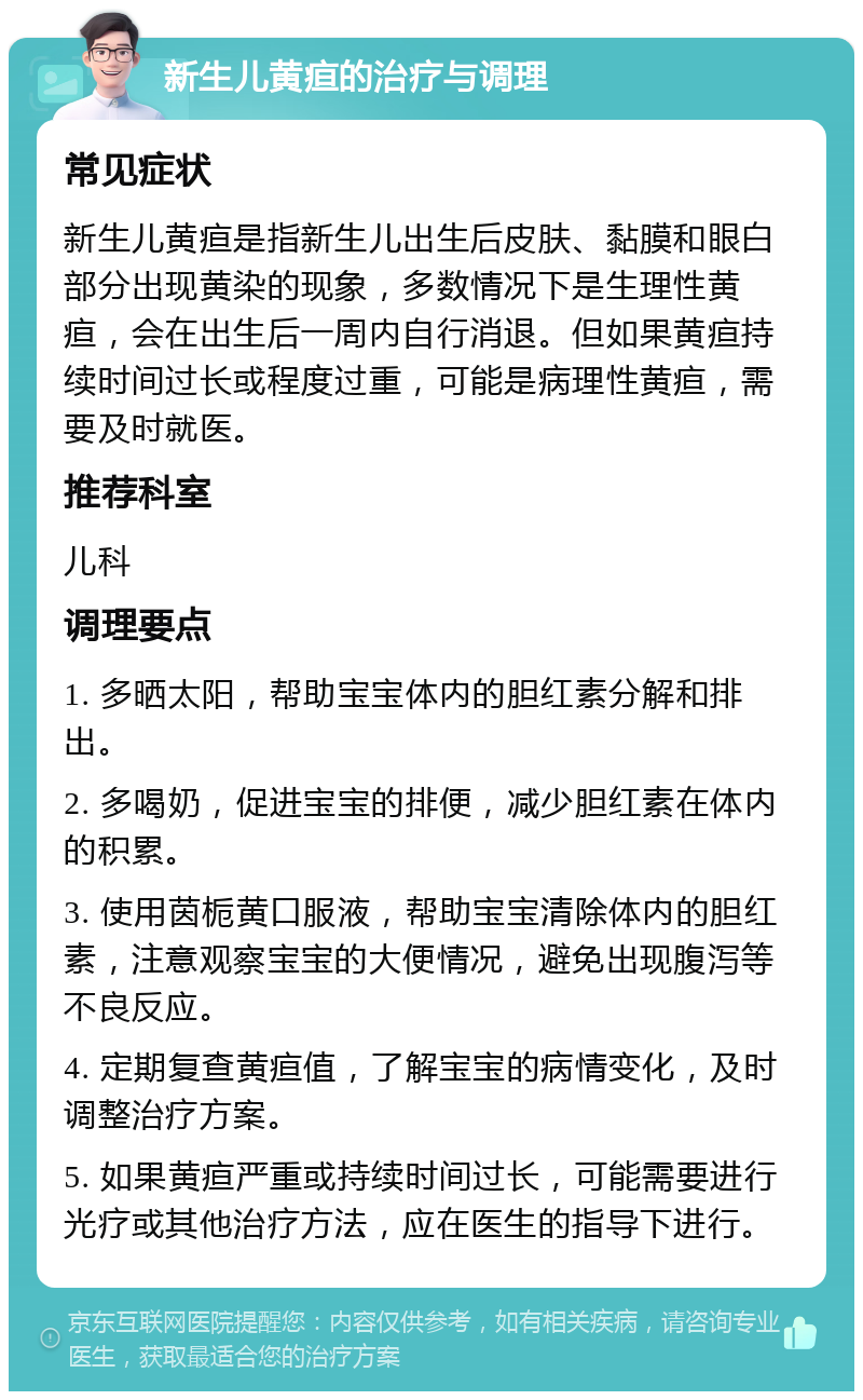 新生儿黄疸的治疗与调理 常见症状 新生儿黄疸是指新生儿出生后皮肤、黏膜和眼白部分出现黄染的现象，多数情况下是生理性黄疸，会在出生后一周内自行消退。但如果黄疸持续时间过长或程度过重，可能是病理性黄疸，需要及时就医。 推荐科室 儿科 调理要点 1. 多晒太阳，帮助宝宝体内的胆红素分解和排出。 2. 多喝奶，促进宝宝的排便，减少胆红素在体内的积累。 3. 使用茵栀黄口服液，帮助宝宝清除体内的胆红素，注意观察宝宝的大便情况，避免出现腹泻等不良反应。 4. 定期复查黄疸值，了解宝宝的病情变化，及时调整治疗方案。 5. 如果黄疸严重或持续时间过长，可能需要进行光疗或其他治疗方法，应在医生的指导下进行。