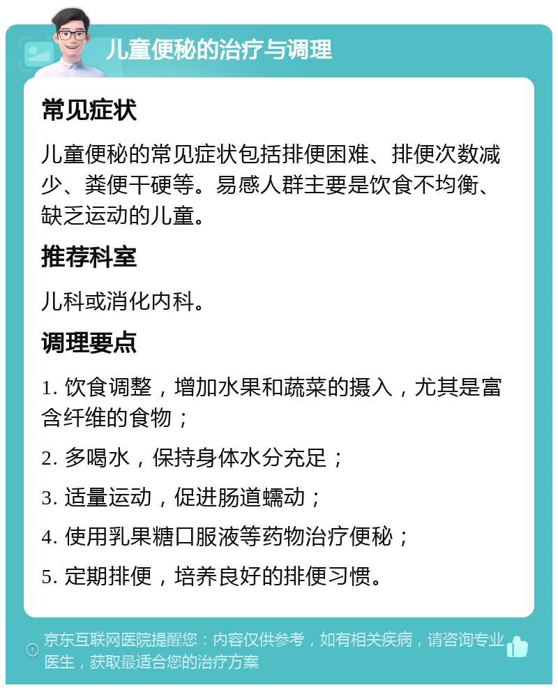 儿童便秘的治疗与调理 常见症状 儿童便秘的常见症状包括排便困难、排便次数减少、粪便干硬等。易感人群主要是饮食不均衡、缺乏运动的儿童。 推荐科室 儿科或消化内科。 调理要点 1. 饮食调整，增加水果和蔬菜的摄入，尤其是富含纤维的食物； 2. 多喝水，保持身体水分充足； 3. 适量运动，促进肠道蠕动； 4. 使用乳果糖口服液等药物治疗便秘； 5. 定期排便，培养良好的排便习惯。