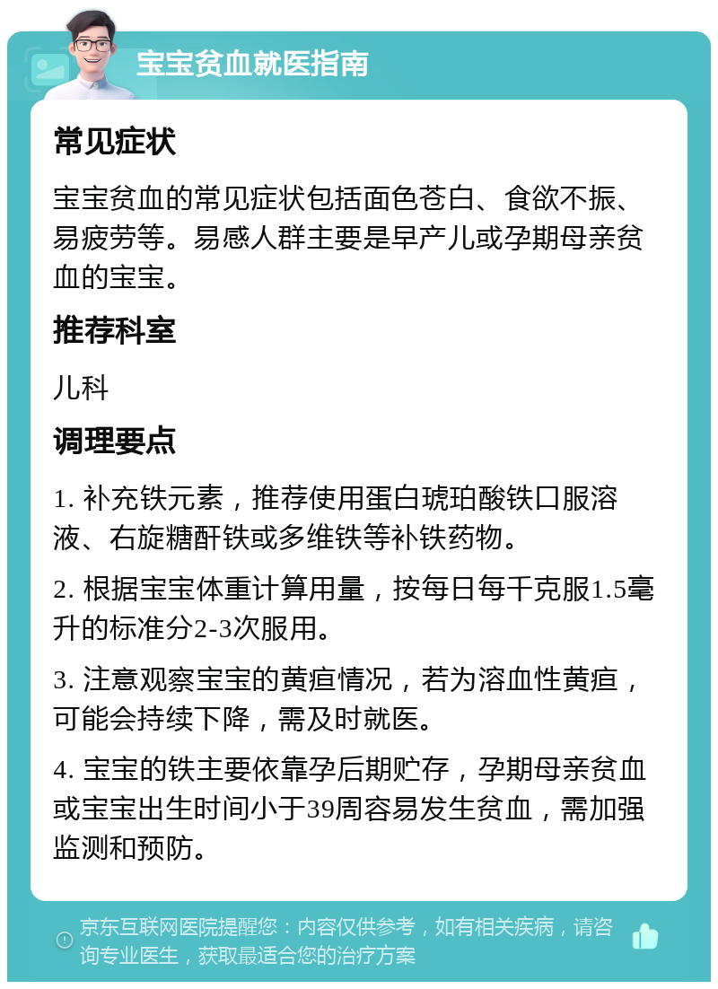 宝宝贫血就医指南 常见症状 宝宝贫血的常见症状包括面色苍白、食欲不振、易疲劳等。易感人群主要是早产儿或孕期母亲贫血的宝宝。 推荐科室 儿科 调理要点 1. 补充铁元素，推荐使用蛋白琥珀酸铁口服溶液、右旋糖酐铁或多维铁等补铁药物。 2. 根据宝宝体重计算用量，按每日每千克服1.5毫升的标准分2-3次服用。 3. 注意观察宝宝的黄疸情况，若为溶血性黄疸，可能会持续下降，需及时就医。 4. 宝宝的铁主要依靠孕后期贮存，孕期母亲贫血或宝宝出生时间小于39周容易发生贫血，需加强监测和预防。