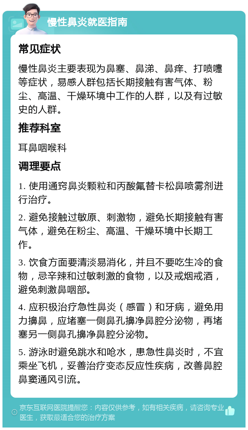 慢性鼻炎就医指南 常见症状 慢性鼻炎主要表现为鼻塞、鼻涕、鼻痒、打喷嚏等症状，易感人群包括长期接触有害气体、粉尘、高温、干燥环境中工作的人群，以及有过敏史的人群。 推荐科室 耳鼻咽喉科 调理要点 1. 使用通窍鼻炎颗粒和丙酸氟替卡松鼻喷雾剂进行治疗。 2. 避免接触过敏原、刺激物，避免长期接触有害气体，避免在粉尘、高温、干燥环境中长期工作。 3. 饮食方面要清淡易消化，并且不要吃生冷的食物，忌辛辣和过敏刺激的食物，以及戒烟戒酒，避免刺激鼻咽部。 4. 应积极治疗急性鼻炎（感冒）和牙病，避免用力擤鼻，应堵塞一侧鼻孔擤净鼻腔分泌物，再堵塞另一侧鼻孔擤净鼻腔分泌物。 5. 游泳时避免跳水和呛水，患急性鼻炎时，不宜乘坐飞机，妥善治疗变态反应性疾病，改善鼻腔鼻窦通风引流。