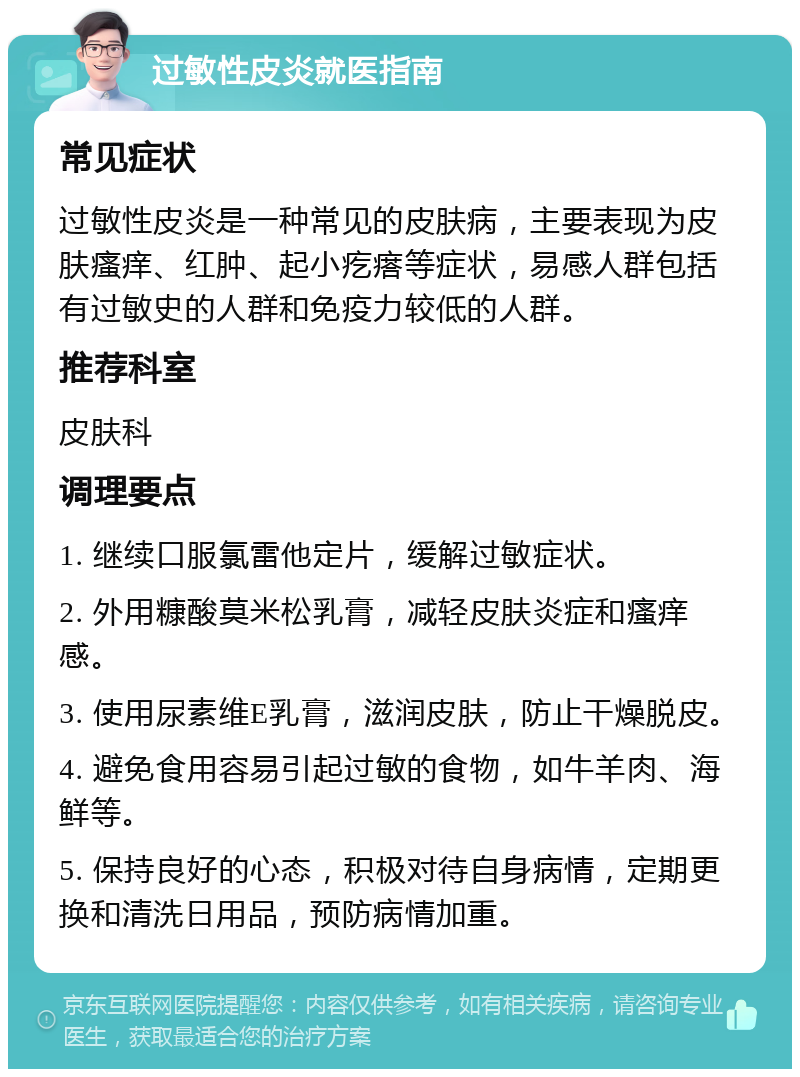 过敏性皮炎就医指南 常见症状 过敏性皮炎是一种常见的皮肤病，主要表现为皮肤瘙痒、红肿、起小疙瘩等症状，易感人群包括有过敏史的人群和免疫力较低的人群。 推荐科室 皮肤科 调理要点 1. 继续口服氯雷他定片，缓解过敏症状。 2. 外用糠酸莫米松乳膏，减轻皮肤炎症和瘙痒感。 3. 使用尿素维E乳膏，滋润皮肤，防止干燥脱皮。 4. 避免食用容易引起过敏的食物，如牛羊肉、海鲜等。 5. 保持良好的心态，积极对待自身病情，定期更换和清洗日用品，预防病情加重。