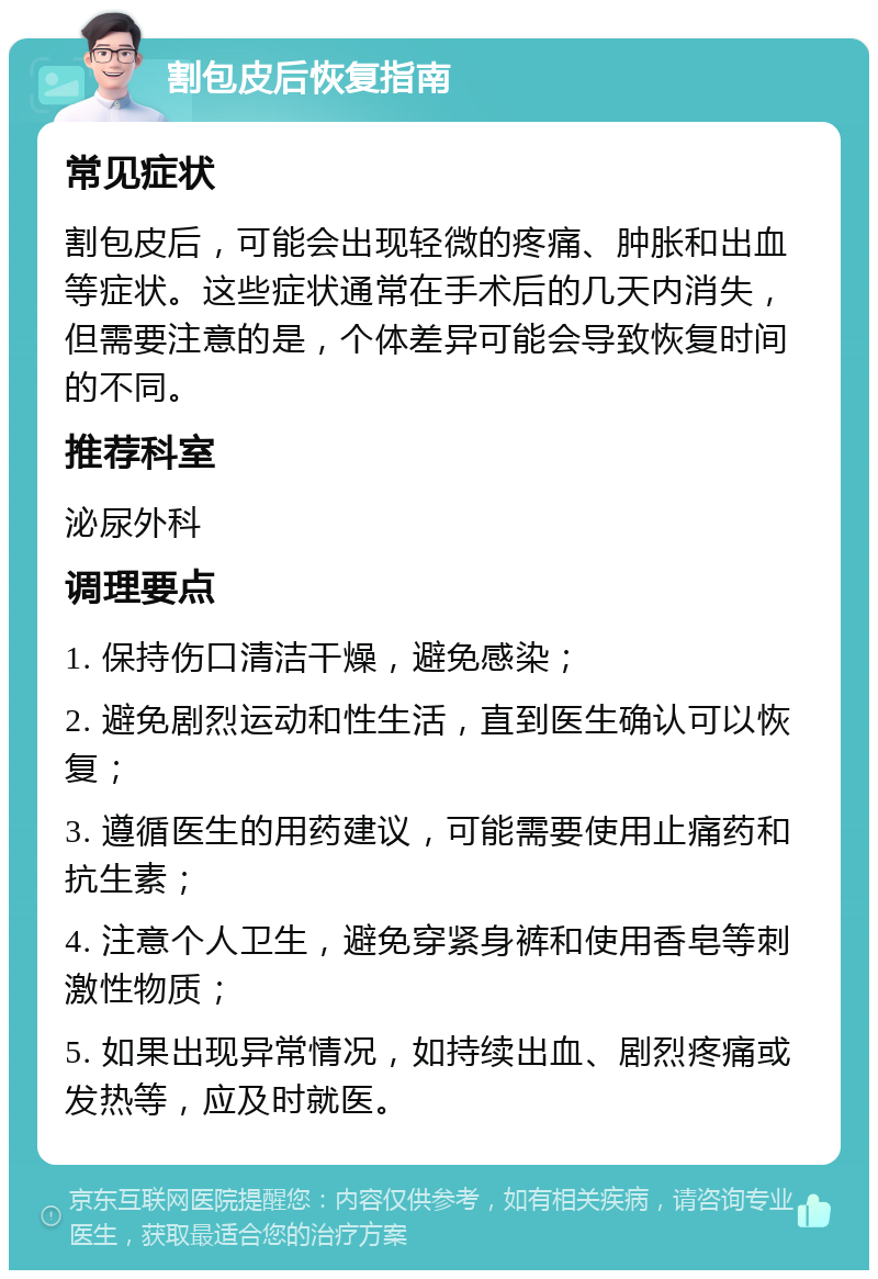 割包皮后恢复指南 常见症状 割包皮后，可能会出现轻微的疼痛、肿胀和出血等症状。这些症状通常在手术后的几天内消失，但需要注意的是，个体差异可能会导致恢复时间的不同。 推荐科室 泌尿外科 调理要点 1. 保持伤口清洁干燥，避免感染； 2. 避免剧烈运动和性生活，直到医生确认可以恢复； 3. 遵循医生的用药建议，可能需要使用止痛药和抗生素； 4. 注意个人卫生，避免穿紧身裤和使用香皂等刺激性物质； 5. 如果出现异常情况，如持续出血、剧烈疼痛或发热等，应及时就医。