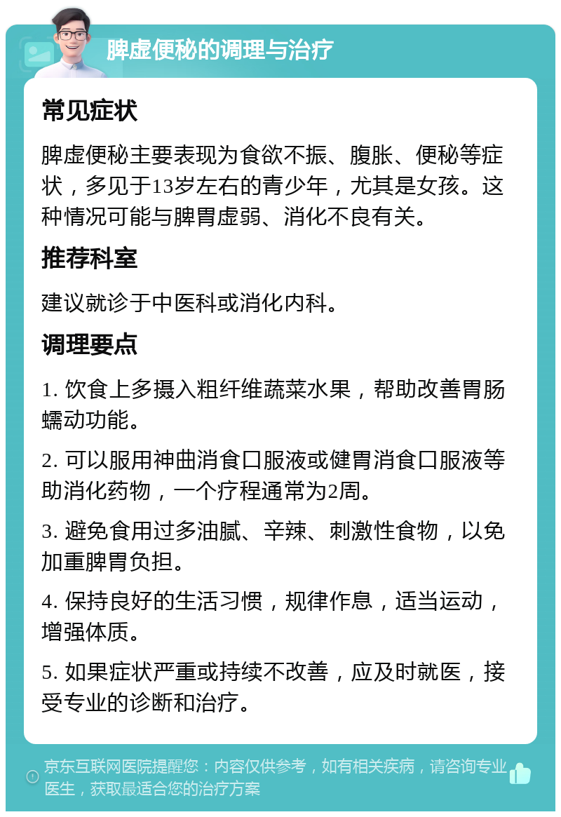 脾虚便秘的调理与治疗 常见症状 脾虚便秘主要表现为食欲不振、腹胀、便秘等症状，多见于13岁左右的青少年，尤其是女孩。这种情况可能与脾胃虚弱、消化不良有关。 推荐科室 建议就诊于中医科或消化内科。 调理要点 1. 饮食上多摄入粗纤维蔬菜水果，帮助改善胃肠蠕动功能。 2. 可以服用神曲消食口服液或健胃消食口服液等助消化药物，一个疗程通常为2周。 3. 避免食用过多油腻、辛辣、刺激性食物，以免加重脾胃负担。 4. 保持良好的生活习惯，规律作息，适当运动，增强体质。 5. 如果症状严重或持续不改善，应及时就医，接受专业的诊断和治疗。