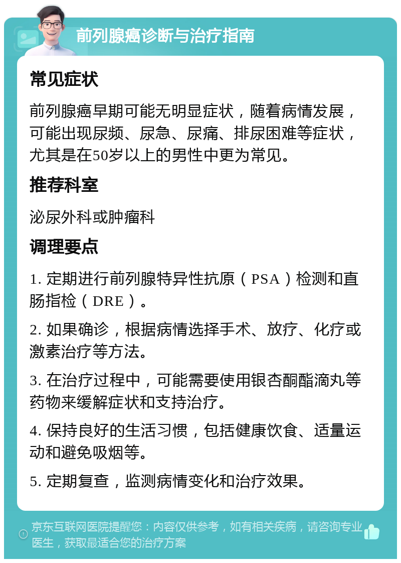 前列腺癌诊断与治疗指南 常见症状 前列腺癌早期可能无明显症状，随着病情发展，可能出现尿频、尿急、尿痛、排尿困难等症状，尤其是在50岁以上的男性中更为常见。 推荐科室 泌尿外科或肿瘤科 调理要点 1. 定期进行前列腺特异性抗原（PSA）检测和直肠指检（DRE）。 2. 如果确诊，根据病情选择手术、放疗、化疗或激素治疗等方法。 3. 在治疗过程中，可能需要使用银杏酮酯滴丸等药物来缓解症状和支持治疗。 4. 保持良好的生活习惯，包括健康饮食、适量运动和避免吸烟等。 5. 定期复查，监测病情变化和治疗效果。