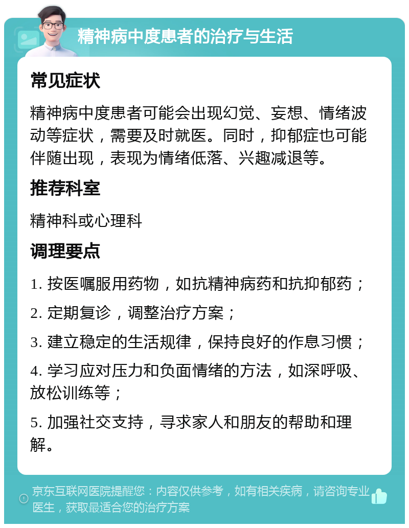 精神病中度患者的治疗与生活 常见症状 精神病中度患者可能会出现幻觉、妄想、情绪波动等症状，需要及时就医。同时，抑郁症也可能伴随出现，表现为情绪低落、兴趣减退等。 推荐科室 精神科或心理科 调理要点 1. 按医嘱服用药物，如抗精神病药和抗抑郁药； 2. 定期复诊，调整治疗方案； 3. 建立稳定的生活规律，保持良好的作息习惯； 4. 学习应对压力和负面情绪的方法，如深呼吸、放松训练等； 5. 加强社交支持，寻求家人和朋友的帮助和理解。