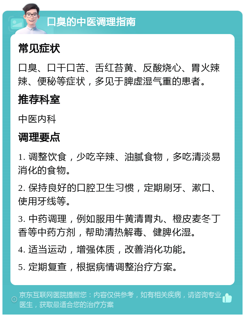 口臭的中医调理指南 常见症状 口臭、口干口苦、舌红苔黄、反酸烧心、胃火辣辣、便秘等症状，多见于脾虚湿气重的患者。 推荐科室 中医内科 调理要点 1. 调整饮食，少吃辛辣、油腻食物，多吃清淡易消化的食物。 2. 保持良好的口腔卫生习惯，定期刷牙、漱口、使用牙线等。 3. 中药调理，例如服用牛黄清胃丸、橙皮麦冬丁香等中药方剂，帮助清热解毒、健脾化湿。 4. 适当运动，增强体质，改善消化功能。 5. 定期复查，根据病情调整治疗方案。