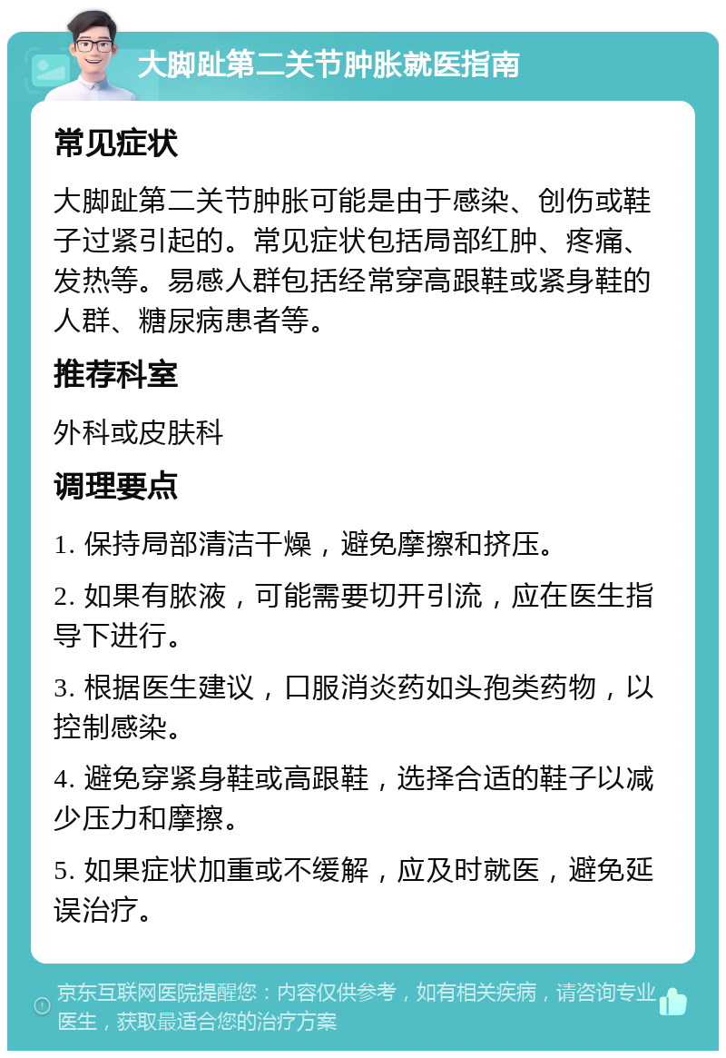 大脚趾第二关节肿胀就医指南 常见症状 大脚趾第二关节肿胀可能是由于感染、创伤或鞋子过紧引起的。常见症状包括局部红肿、疼痛、发热等。易感人群包括经常穿高跟鞋或紧身鞋的人群、糖尿病患者等。 推荐科室 外科或皮肤科 调理要点 1. 保持局部清洁干燥，避免摩擦和挤压。 2. 如果有脓液，可能需要切开引流，应在医生指导下进行。 3. 根据医生建议，口服消炎药如头孢类药物，以控制感染。 4. 避免穿紧身鞋或高跟鞋，选择合适的鞋子以减少压力和摩擦。 5. 如果症状加重或不缓解，应及时就医，避免延误治疗。