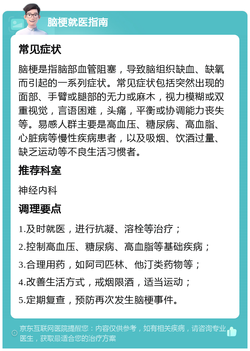 脑梗就医指南 常见症状 脑梗是指脑部血管阻塞，导致脑组织缺血、缺氧而引起的一系列症状。常见症状包括突然出现的面部、手臂或腿部的无力或麻木，视力模糊或双重视觉，言语困难，头痛，平衡或协调能力丧失等。易感人群主要是高血压、糖尿病、高血脂、心脏病等慢性疾病患者，以及吸烟、饮酒过量、缺乏运动等不良生活习惯者。 推荐科室 神经内科 调理要点 1.及时就医，进行抗凝、溶栓等治疗； 2.控制高血压、糖尿病、高血脂等基础疾病； 3.合理用药，如阿司匹林、他汀类药物等； 4.改善生活方式，戒烟限酒，适当运动； 5.定期复查，预防再次发生脑梗事件。