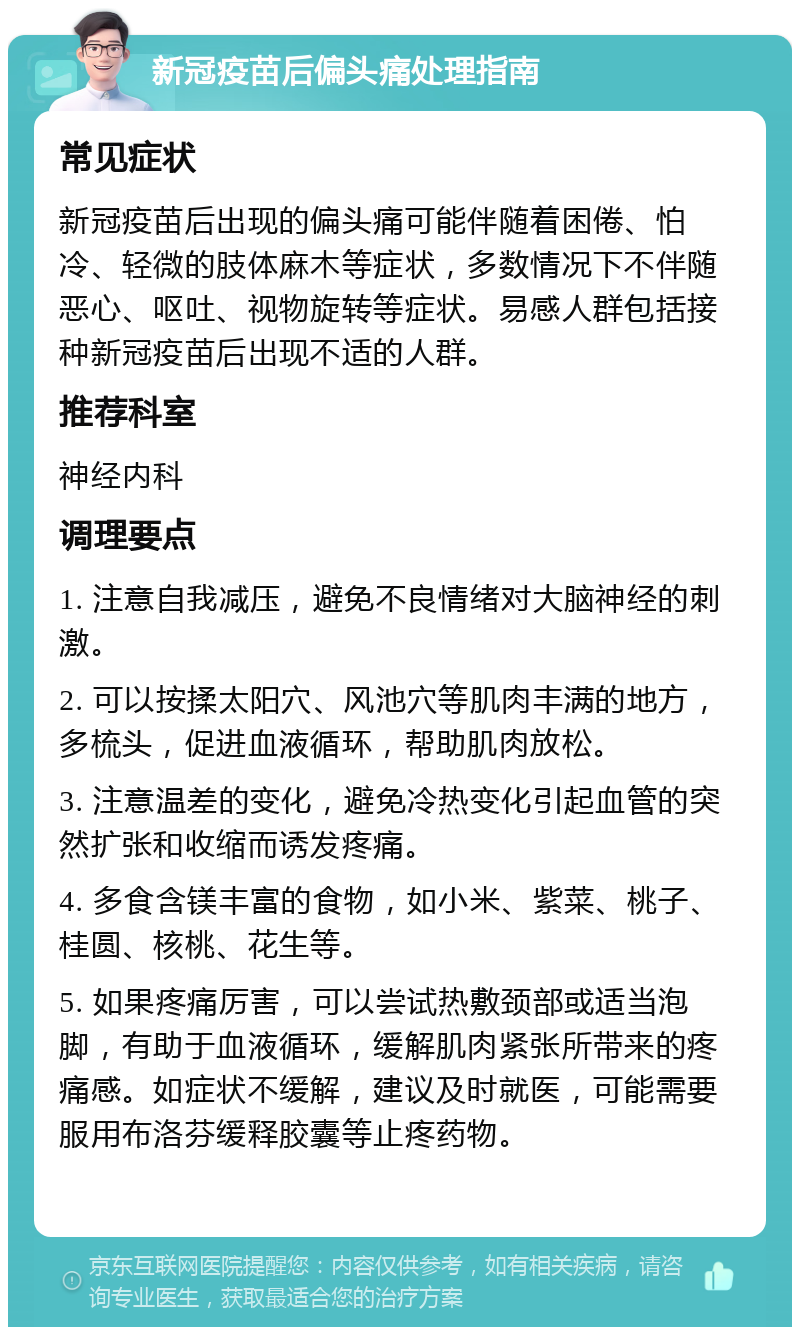 新冠疫苗后偏头痛处理指南 常见症状 新冠疫苗后出现的偏头痛可能伴随着困倦、怕冷、轻微的肢体麻木等症状，多数情况下不伴随恶心、呕吐、视物旋转等症状。易感人群包括接种新冠疫苗后出现不适的人群。 推荐科室 神经内科 调理要点 1. 注意自我减压，避免不良情绪对大脑神经的刺激。 2. 可以按揉太阳穴、风池穴等肌肉丰满的地方，多梳头，促进血液循环，帮助肌肉放松。 3. 注意温差的变化，避免冷热变化引起血管的突然扩张和收缩而诱发疼痛。 4. 多食含镁丰富的食物，如小米、紫菜、桃子、桂圆、核桃、花生等。 5. 如果疼痛厉害，可以尝试热敷颈部或适当泡脚，有助于血液循环，缓解肌肉紧张所带来的疼痛感。如症状不缓解，建议及时就医，可能需要服用布洛芬缓释胶囊等止疼药物。