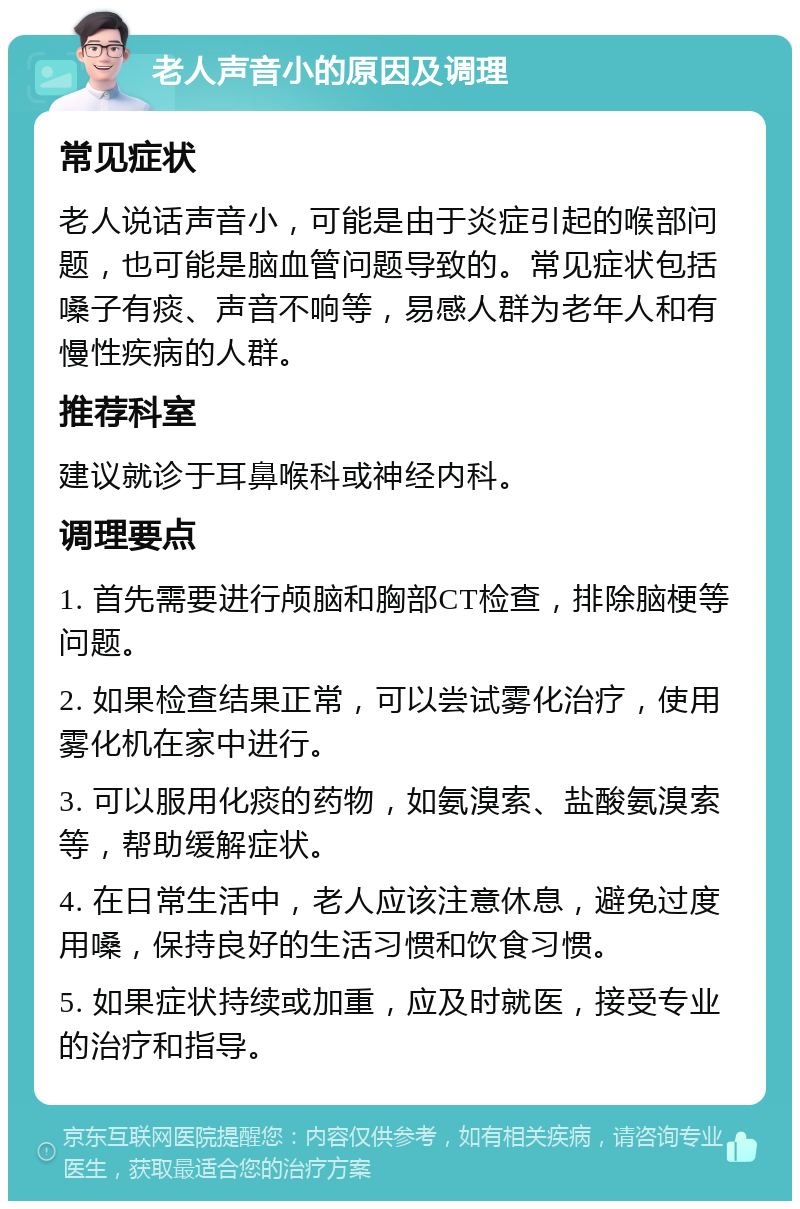 老人声音小的原因及调理 常见症状 老人说话声音小，可能是由于炎症引起的喉部问题，也可能是脑血管问题导致的。常见症状包括嗓子有痰、声音不响等，易感人群为老年人和有慢性疾病的人群。 推荐科室 建议就诊于耳鼻喉科或神经内科。 调理要点 1. 首先需要进行颅脑和胸部CT检查，排除脑梗等问题。 2. 如果检查结果正常，可以尝试雾化治疗，使用雾化机在家中进行。 3. 可以服用化痰的药物，如氨溴索、盐酸氨溴索等，帮助缓解症状。 4. 在日常生活中，老人应该注意休息，避免过度用嗓，保持良好的生活习惯和饮食习惯。 5. 如果症状持续或加重，应及时就医，接受专业的治疗和指导。