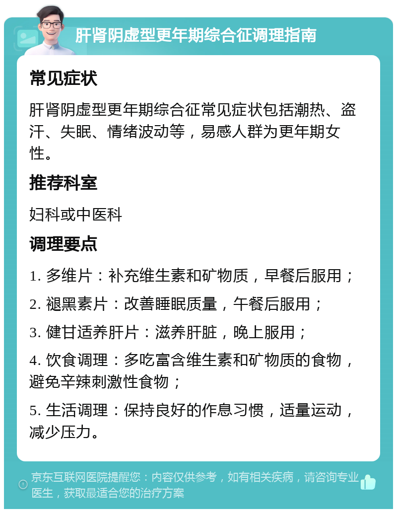 肝肾阴虚型更年期综合征调理指南 常见症状 肝肾阴虚型更年期综合征常见症状包括潮热、盗汗、失眠、情绪波动等，易感人群为更年期女性。 推荐科室 妇科或中医科 调理要点 1. 多维片：补充维生素和矿物质，早餐后服用； 2. 褪黑素片：改善睡眠质量，午餐后服用； 3. 健甘适养肝片：滋养肝脏，晚上服用； 4. 饮食调理：多吃富含维生素和矿物质的食物，避免辛辣刺激性食物； 5. 生活调理：保持良好的作息习惯，适量运动，减少压力。