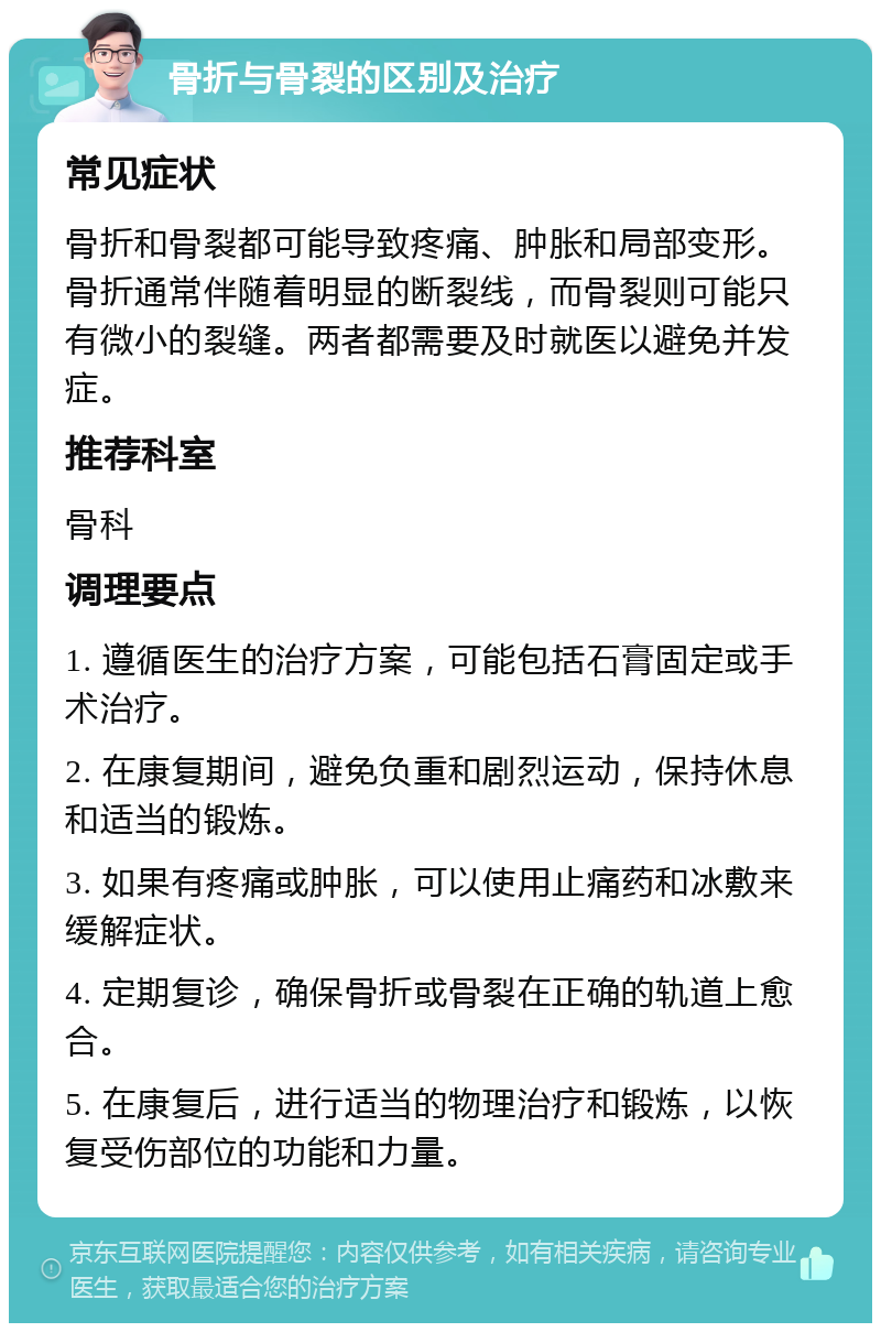 骨折与骨裂的区别及治疗 常见症状 骨折和骨裂都可能导致疼痛、肿胀和局部变形。骨折通常伴随着明显的断裂线，而骨裂则可能只有微小的裂缝。两者都需要及时就医以避免并发症。 推荐科室 骨科 调理要点 1. 遵循医生的治疗方案，可能包括石膏固定或手术治疗。 2. 在康复期间，避免负重和剧烈运动，保持休息和适当的锻炼。 3. 如果有疼痛或肿胀，可以使用止痛药和冰敷来缓解症状。 4. 定期复诊，确保骨折或骨裂在正确的轨道上愈合。 5. 在康复后，进行适当的物理治疗和锻炼，以恢复受伤部位的功能和力量。