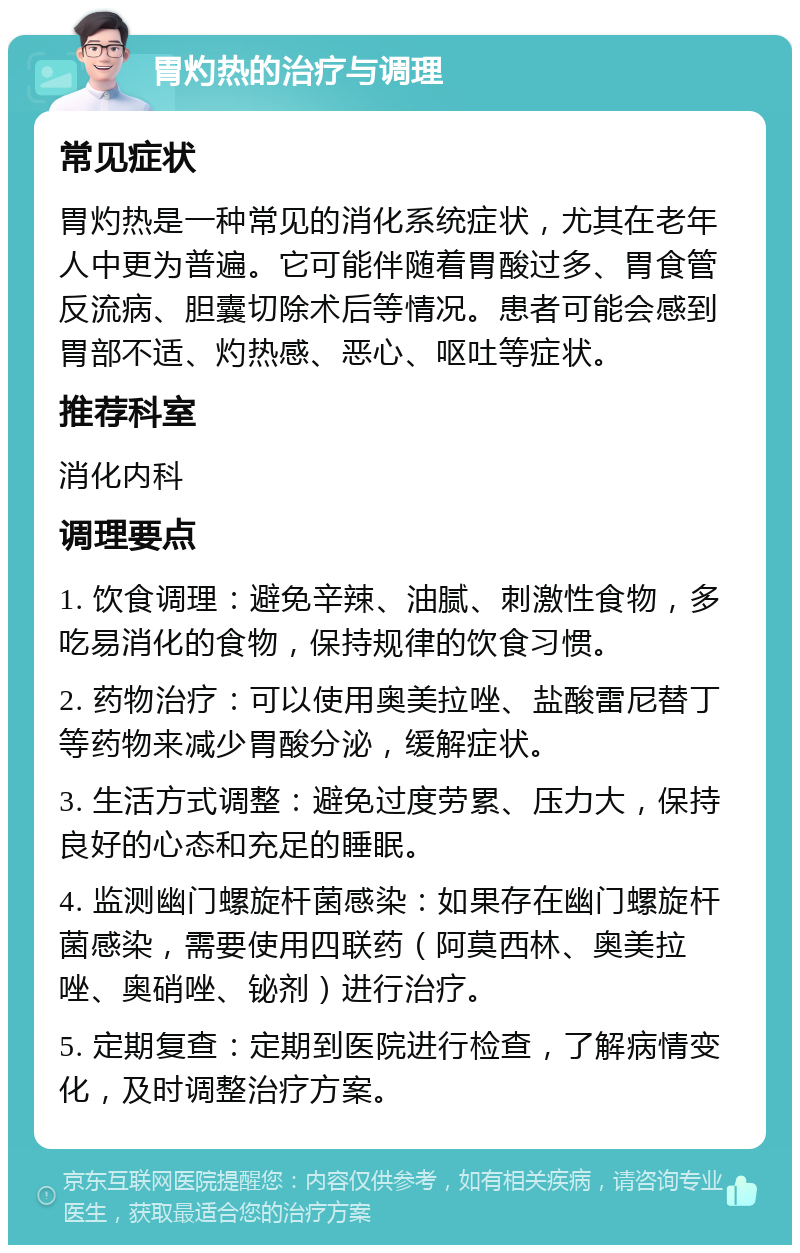 胃灼热的治疗与调理 常见症状 胃灼热是一种常见的消化系统症状，尤其在老年人中更为普遍。它可能伴随着胃酸过多、胃食管反流病、胆囊切除术后等情况。患者可能会感到胃部不适、灼热感、恶心、呕吐等症状。 推荐科室 消化内科 调理要点 1. 饮食调理：避免辛辣、油腻、刺激性食物，多吃易消化的食物，保持规律的饮食习惯。 2. 药物治疗：可以使用奥美拉唑、盐酸雷尼替丁等药物来减少胃酸分泌，缓解症状。 3. 生活方式调整：避免过度劳累、压力大，保持良好的心态和充足的睡眠。 4. 监测幽门螺旋杆菌感染：如果存在幽门螺旋杆菌感染，需要使用四联药（阿莫西林、奥美拉唑、奥硝唑、铋剂）进行治疗。 5. 定期复查：定期到医院进行检查，了解病情变化，及时调整治疗方案。