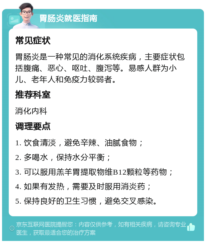 胃肠炎就医指南 常见症状 胃肠炎是一种常见的消化系统疾病，主要症状包括腹痛、恶心、呕吐、腹泻等。易感人群为小儿、老年人和免疫力较弱者。 推荐科室 消化内科 调理要点 1. 饮食清淡，避免辛辣、油腻食物； 2. 多喝水，保持水分平衡； 3. 可以服用羔羊胃提取物维B12颗粒等药物； 4. 如果有发热，需要及时服用消炎药； 5. 保持良好的卫生习惯，避免交叉感染。