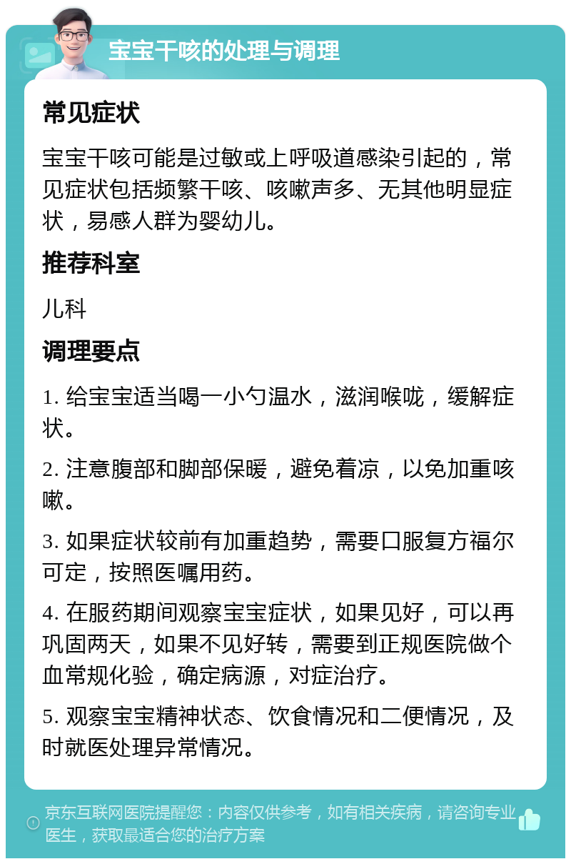 宝宝干咳的处理与调理 常见症状 宝宝干咳可能是过敏或上呼吸道感染引起的，常见症状包括频繁干咳、咳嗽声多、无其他明显症状，易感人群为婴幼儿。 推荐科室 儿科 调理要点 1. 给宝宝适当喝一小勺温水，滋润喉咙，缓解症状。 2. 注意腹部和脚部保暖，避免着凉，以免加重咳嗽。 3. 如果症状较前有加重趋势，需要口服复方福尔可定，按照医嘱用药。 4. 在服药期间观察宝宝症状，如果见好，可以再巩固两天，如果不见好转，需要到正规医院做个血常规化验，确定病源，对症治疗。 5. 观察宝宝精神状态、饮食情况和二便情况，及时就医处理异常情况。