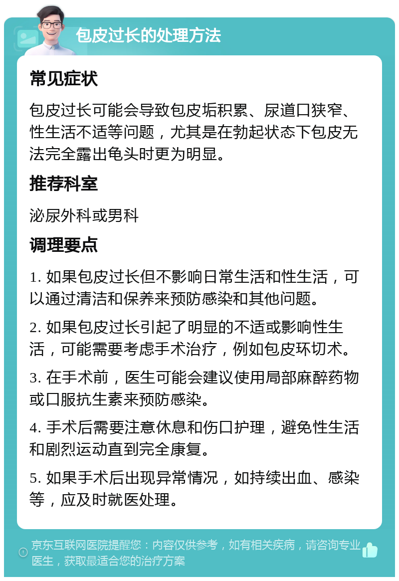 包皮过长的处理方法 常见症状 包皮过长可能会导致包皮垢积累、尿道口狭窄、性生活不适等问题，尤其是在勃起状态下包皮无法完全露出龟头时更为明显。 推荐科室 泌尿外科或男科 调理要点 1. 如果包皮过长但不影响日常生活和性生活，可以通过清洁和保养来预防感染和其他问题。 2. 如果包皮过长引起了明显的不适或影响性生活，可能需要考虑手术治疗，例如包皮环切术。 3. 在手术前，医生可能会建议使用局部麻醉药物或口服抗生素来预防感染。 4. 手术后需要注意休息和伤口护理，避免性生活和剧烈运动直到完全康复。 5. 如果手术后出现异常情况，如持续出血、感染等，应及时就医处理。