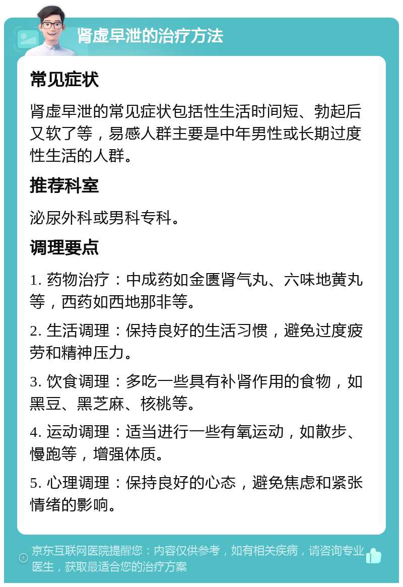 肾虚早泄的治疗方法 常见症状 肾虚早泄的常见症状包括性生活时间短、勃起后又软了等，易感人群主要是中年男性或长期过度性生活的人群。 推荐科室 泌尿外科或男科专科。 调理要点 1. 药物治疗：中成药如金匮肾气丸、六味地黄丸等，西药如西地那非等。 2. 生活调理：保持良好的生活习惯，避免过度疲劳和精神压力。 3. 饮食调理：多吃一些具有补肾作用的食物，如黑豆、黑芝麻、核桃等。 4. 运动调理：适当进行一些有氧运动，如散步、慢跑等，增强体质。 5. 心理调理：保持良好的心态，避免焦虑和紧张情绪的影响。