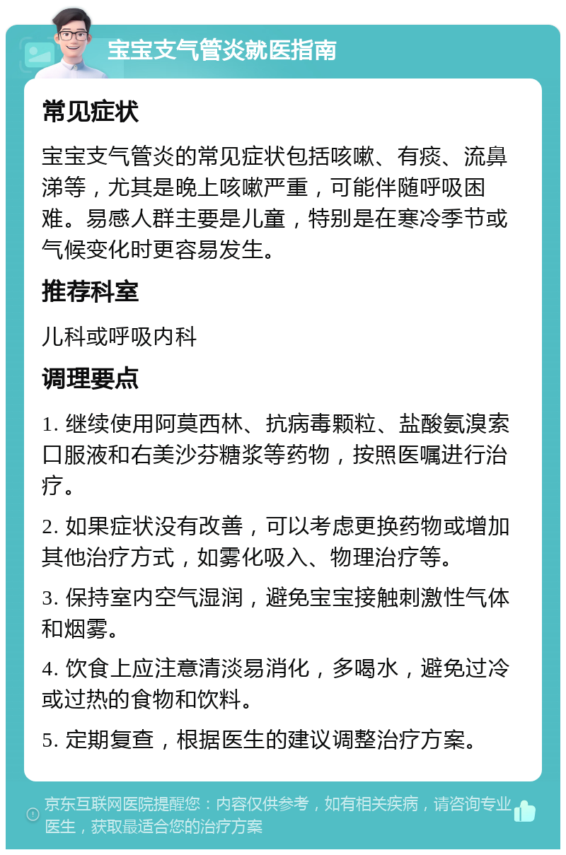 宝宝支气管炎就医指南 常见症状 宝宝支气管炎的常见症状包括咳嗽、有痰、流鼻涕等，尤其是晚上咳嗽严重，可能伴随呼吸困难。易感人群主要是儿童，特别是在寒冷季节或气候变化时更容易发生。 推荐科室 儿科或呼吸内科 调理要点 1. 继续使用阿莫西林、抗病毒颗粒、盐酸氨溴索口服液和右美沙芬糖浆等药物，按照医嘱进行治疗。 2. 如果症状没有改善，可以考虑更换药物或增加其他治疗方式，如雾化吸入、物理治疗等。 3. 保持室内空气湿润，避免宝宝接触刺激性气体和烟雾。 4. 饮食上应注意清淡易消化，多喝水，避免过冷或过热的食物和饮料。 5. 定期复查，根据医生的建议调整治疗方案。