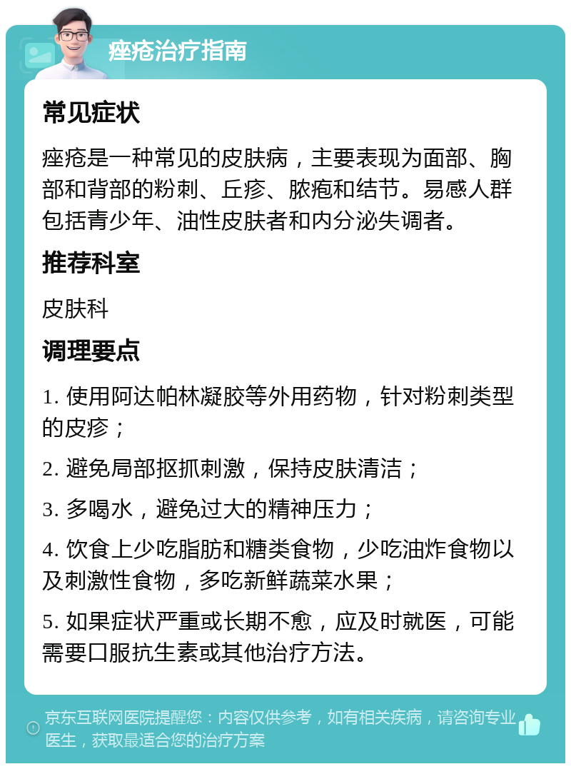 痤疮治疗指南 常见症状 痤疮是一种常见的皮肤病，主要表现为面部、胸部和背部的粉刺、丘疹、脓疱和结节。易感人群包括青少年、油性皮肤者和内分泌失调者。 推荐科室 皮肤科 调理要点 1. 使用阿达帕林凝胶等外用药物，针对粉刺类型的皮疹； 2. 避免局部抠抓刺激，保持皮肤清洁； 3. 多喝水，避免过大的精神压力； 4. 饮食上少吃脂肪和糖类食物，少吃油炸食物以及刺激性食物，多吃新鲜蔬菜水果； 5. 如果症状严重或长期不愈，应及时就医，可能需要口服抗生素或其他治疗方法。