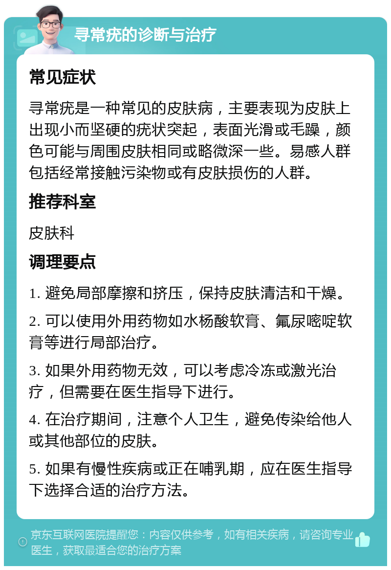 寻常疣的诊断与治疗 常见症状 寻常疣是一种常见的皮肤病，主要表现为皮肤上出现小而坚硬的疣状突起，表面光滑或毛躁，颜色可能与周围皮肤相同或略微深一些。易感人群包括经常接触污染物或有皮肤损伤的人群。 推荐科室 皮肤科 调理要点 1. 避免局部摩擦和挤压，保持皮肤清洁和干燥。 2. 可以使用外用药物如水杨酸软膏、氟尿嘧啶软膏等进行局部治疗。 3. 如果外用药物无效，可以考虑冷冻或激光治疗，但需要在医生指导下进行。 4. 在治疗期间，注意个人卫生，避免传染给他人或其他部位的皮肤。 5. 如果有慢性疾病或正在哺乳期，应在医生指导下选择合适的治疗方法。