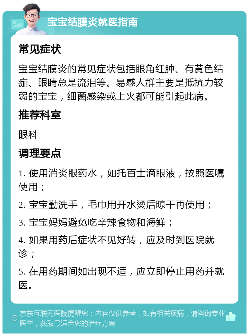 宝宝结膜炎就医指南 常见症状 宝宝结膜炎的常见症状包括眼角红肿、有黄色结痂、眼睛总是流泪等。易感人群主要是抵抗力较弱的宝宝，细菌感染或上火都可能引起此病。 推荐科室 眼科 调理要点 1. 使用消炎眼药水，如托百士滴眼液，按照医嘱使用； 2. 宝宝勤洗手，毛巾用开水烫后晾干再使用； 3. 宝宝妈妈避免吃辛辣食物和海鲜； 4. 如果用药后症状不见好转，应及时到医院就诊； 5. 在用药期间如出现不适，应立即停止用药并就医。