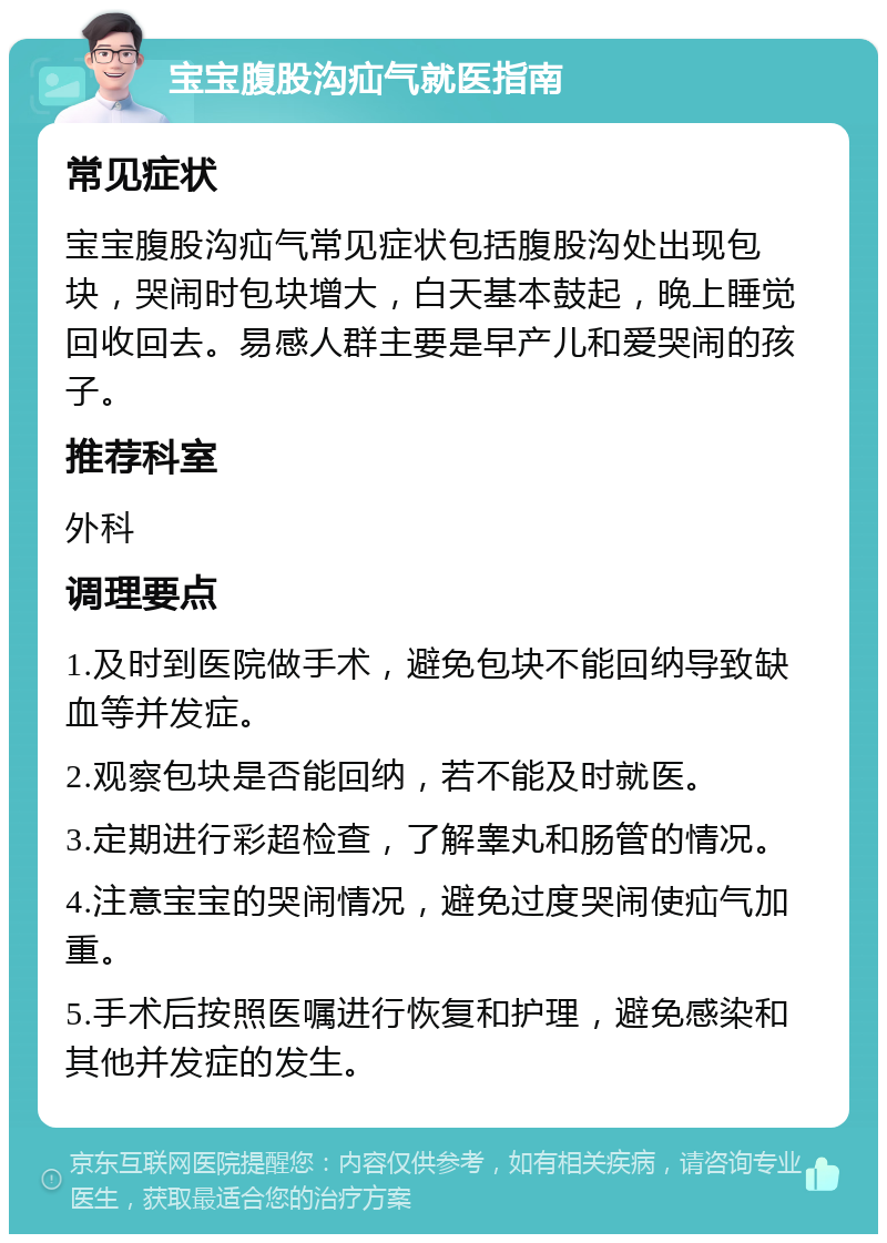 宝宝腹股沟疝气就医指南 常见症状 宝宝腹股沟疝气常见症状包括腹股沟处出现包块，哭闹时包块增大，白天基本鼓起，晚上睡觉回收回去。易感人群主要是早产儿和爱哭闹的孩子。 推荐科室 外科 调理要点 1.及时到医院做手术，避免包块不能回纳导致缺血等并发症。 2.观察包块是否能回纳，若不能及时就医。 3.定期进行彩超检查，了解睾丸和肠管的情况。 4.注意宝宝的哭闹情况，避免过度哭闹使疝气加重。 5.手术后按照医嘱进行恢复和护理，避免感染和其他并发症的发生。