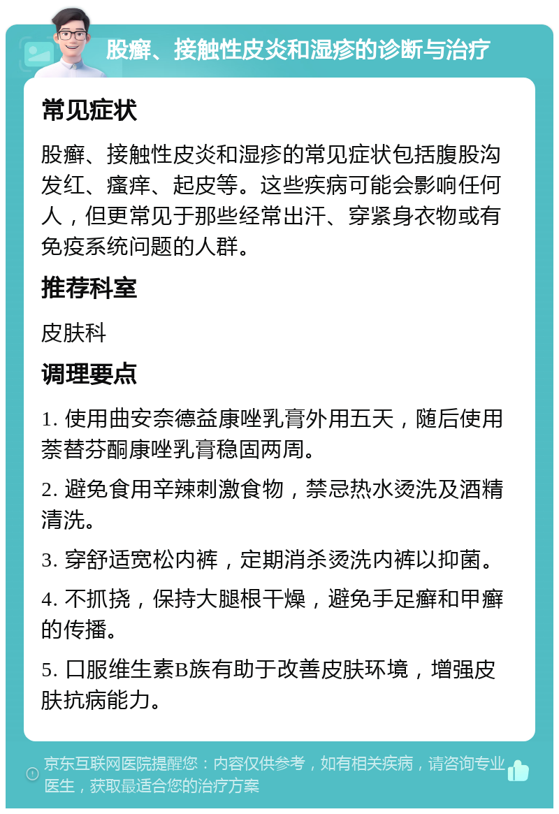 股癣、接触性皮炎和湿疹的诊断与治疗 常见症状 股癣、接触性皮炎和湿疹的常见症状包括腹股沟发红、瘙痒、起皮等。这些疾病可能会影响任何人，但更常见于那些经常出汗、穿紧身衣物或有免疫系统问题的人群。 推荐科室 皮肤科 调理要点 1. 使用曲安奈德益康唑乳膏外用五天，随后使用萘替芬酮康唑乳膏稳固两周。 2. 避免食用辛辣刺激食物，禁忌热水烫洗及酒精清洗。 3. 穿舒适宽松内裤，定期消杀烫洗内裤以抑菌。 4. 不抓挠，保持大腿根干燥，避免手足癣和甲癣的传播。 5. 口服维生素B族有助于改善皮肤环境，增强皮肤抗病能力。