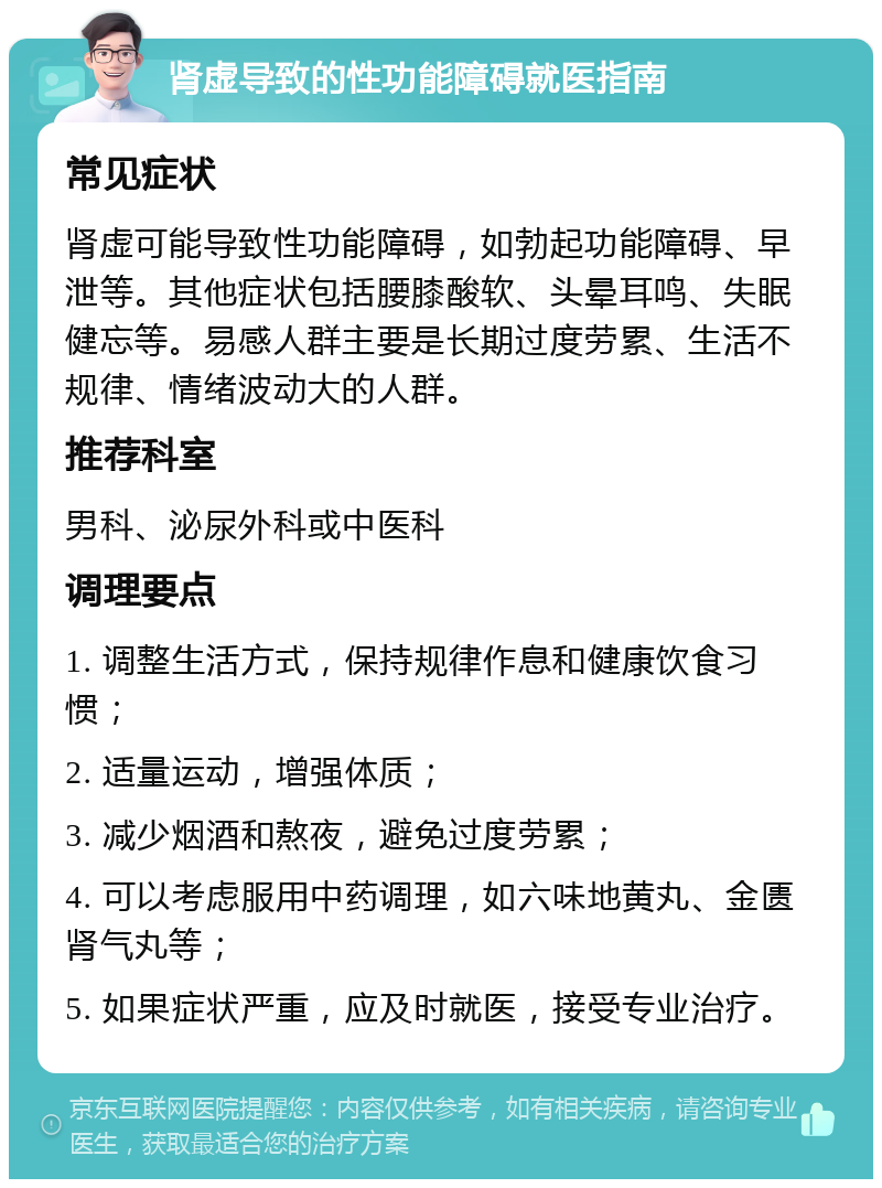 肾虚导致的性功能障碍就医指南 常见症状 肾虚可能导致性功能障碍，如勃起功能障碍、早泄等。其他症状包括腰膝酸软、头晕耳鸣、失眠健忘等。易感人群主要是长期过度劳累、生活不规律、情绪波动大的人群。 推荐科室 男科、泌尿外科或中医科 调理要点 1. 调整生活方式，保持规律作息和健康饮食习惯； 2. 适量运动，增强体质； 3. 减少烟酒和熬夜，避免过度劳累； 4. 可以考虑服用中药调理，如六味地黄丸、金匮肾气丸等； 5. 如果症状严重，应及时就医，接受专业治疗。