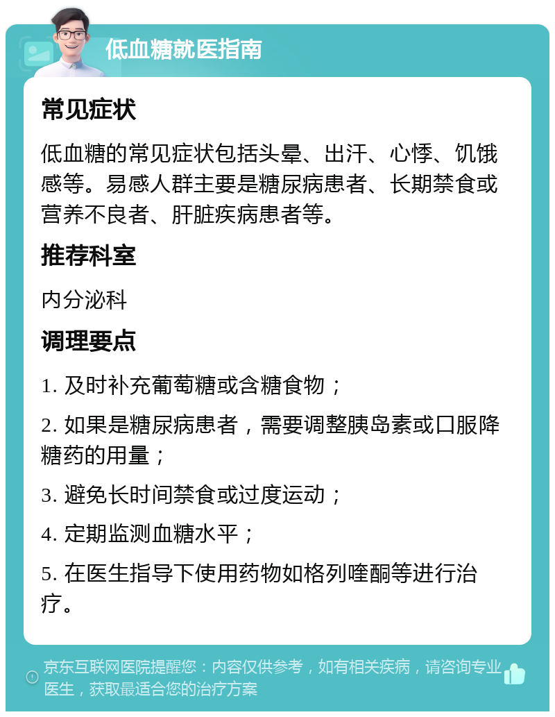 低血糖就医指南 常见症状 低血糖的常见症状包括头晕、出汗、心悸、饥饿感等。易感人群主要是糖尿病患者、长期禁食或营养不良者、肝脏疾病患者等。 推荐科室 内分泌科 调理要点 1. 及时补充葡萄糖或含糖食物； 2. 如果是糖尿病患者，需要调整胰岛素或口服降糖药的用量； 3. 避免长时间禁食或过度运动； 4. 定期监测血糖水平； 5. 在医生指导下使用药物如格列喹酮等进行治疗。