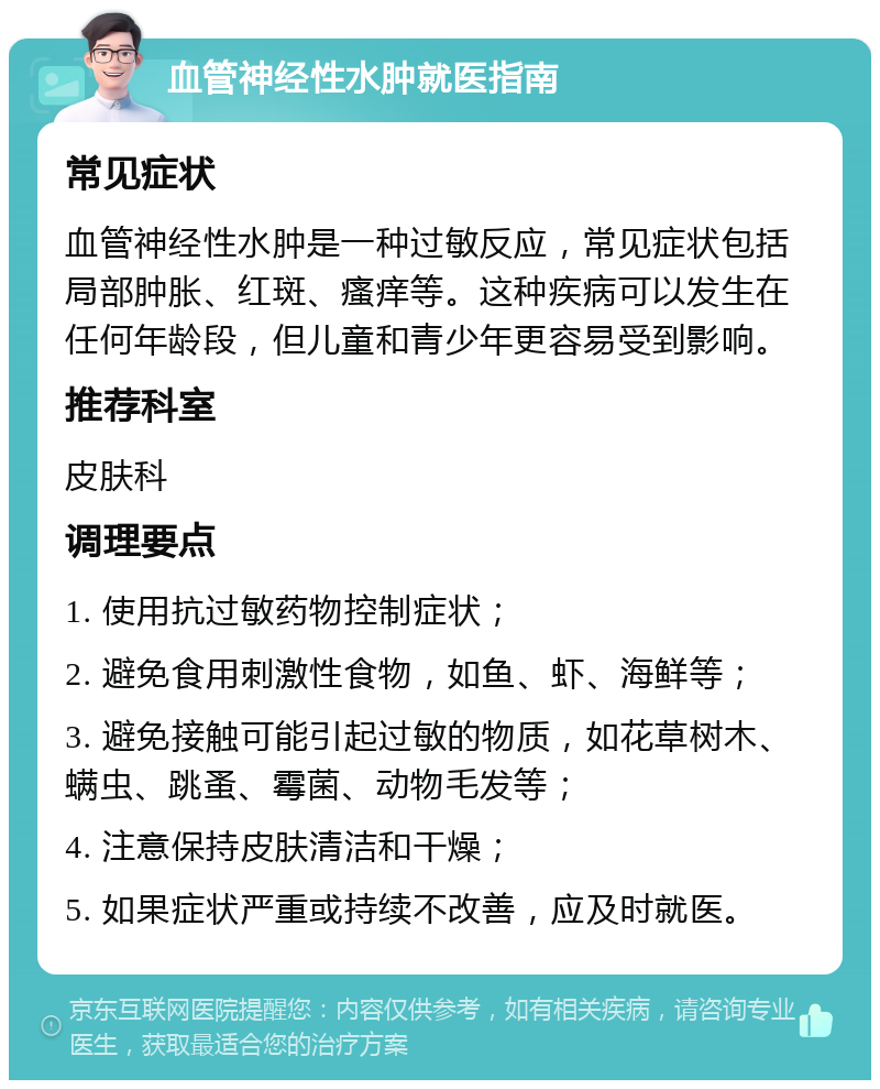 血管神经性水肿就医指南 常见症状 血管神经性水肿是一种过敏反应，常见症状包括局部肿胀、红斑、瘙痒等。这种疾病可以发生在任何年龄段，但儿童和青少年更容易受到影响。 推荐科室 皮肤科 调理要点 1. 使用抗过敏药物控制症状； 2. 避免食用刺激性食物，如鱼、虾、海鲜等； 3. 避免接触可能引起过敏的物质，如花草树木、螨虫、跳蚤、霉菌、动物毛发等； 4. 注意保持皮肤清洁和干燥； 5. 如果症状严重或持续不改善，应及时就医。