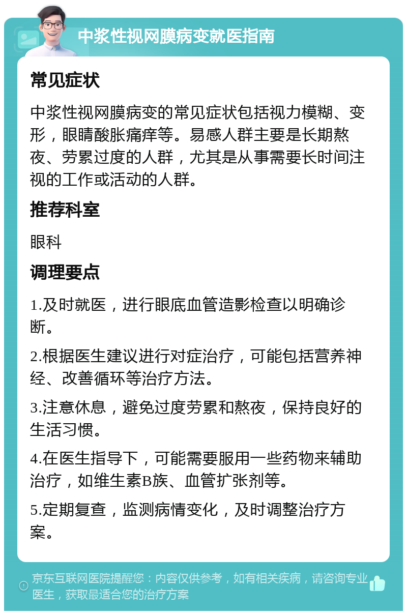 中浆性视网膜病变就医指南 常见症状 中浆性视网膜病变的常见症状包括视力模糊、变形，眼睛酸胀痛痒等。易感人群主要是长期熬夜、劳累过度的人群，尤其是从事需要长时间注视的工作或活动的人群。 推荐科室 眼科 调理要点 1.及时就医，进行眼底血管造影检查以明确诊断。 2.根据医生建议进行对症治疗，可能包括营养神经、改善循环等治疗方法。 3.注意休息，避免过度劳累和熬夜，保持良好的生活习惯。 4.在医生指导下，可能需要服用一些药物来辅助治疗，如维生素B族、血管扩张剂等。 5.定期复查，监测病情变化，及时调整治疗方案。