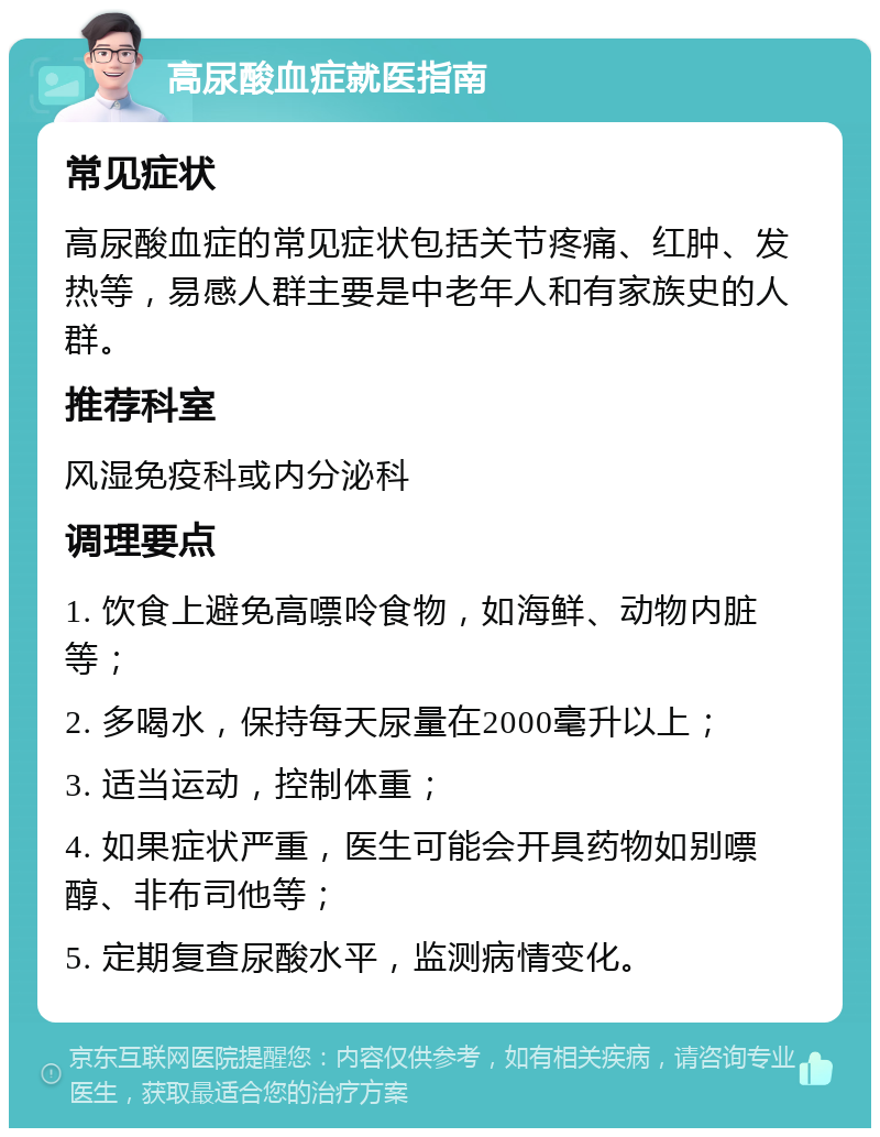 高尿酸血症就医指南 常见症状 高尿酸血症的常见症状包括关节疼痛、红肿、发热等，易感人群主要是中老年人和有家族史的人群。 推荐科室 风湿免疫科或内分泌科 调理要点 1. 饮食上避免高嘌呤食物，如海鲜、动物内脏等； 2. 多喝水，保持每天尿量在2000毫升以上； 3. 适当运动，控制体重； 4. 如果症状严重，医生可能会开具药物如别嘌醇、非布司他等； 5. 定期复查尿酸水平，监测病情变化。