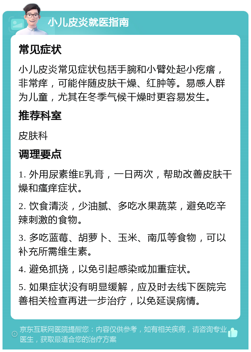 小儿皮炎就医指南 常见症状 小儿皮炎常见症状包括手腕和小臂处起小疙瘩，非常痒，可能伴随皮肤干燥、红肿等。易感人群为儿童，尤其在冬季气候干燥时更容易发生。 推荐科室 皮肤科 调理要点 1. 外用尿素维E乳膏，一日两次，帮助改善皮肤干燥和瘙痒症状。 2. 饮食清淡，少油腻、多吃水果蔬菜，避免吃辛辣刺激的食物。 3. 多吃蓝莓、胡萝卜、玉米、南瓜等食物，可以补充所需维生素。 4. 避免抓挠，以免引起感染或加重症状。 5. 如果症状没有明显缓解，应及时去线下医院完善相关检查再进一步治疗，以免延误病情。