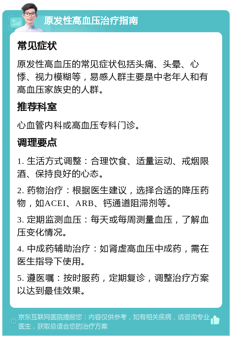 原发性高血压治疗指南 常见症状 原发性高血压的常见症状包括头痛、头晕、心悸、视力模糊等，易感人群主要是中老年人和有高血压家族史的人群。 推荐科室 心血管内科或高血压专科门诊。 调理要点 1. 生活方式调整：合理饮食、适量运动、戒烟限酒、保持良好的心态。 2. 药物治疗：根据医生建议，选择合适的降压药物，如ACEI、ARB、钙通道阻滞剂等。 3. 定期监测血压：每天或每周测量血压，了解血压变化情况。 4. 中成药辅助治疗：如肾虚高血压中成药，需在医生指导下使用。 5. 遵医嘱：按时服药，定期复诊，调整治疗方案以达到最佳效果。