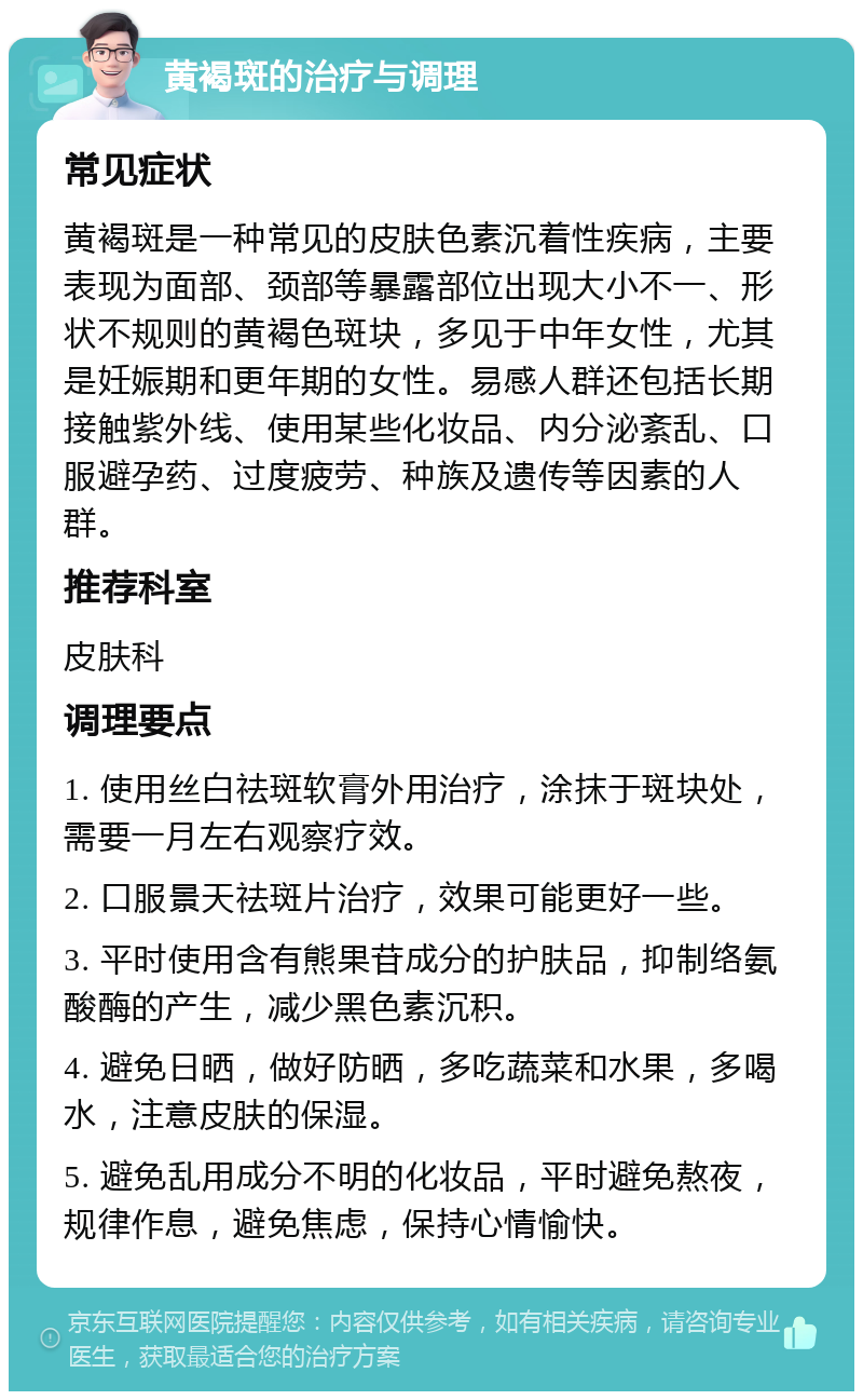 黄褐斑的治疗与调理 常见症状 黄褐斑是一种常见的皮肤色素沉着性疾病，主要表现为面部、颈部等暴露部位出现大小不一、形状不规则的黄褐色斑块，多见于中年女性，尤其是妊娠期和更年期的女性。易感人群还包括长期接触紫外线、使用某些化妆品、内分泌紊乱、口服避孕药、过度疲劳、种族及遗传等因素的人群。 推荐科室 皮肤科 调理要点 1. 使用丝白祛斑软膏外用治疗，涂抹于斑块处，需要一月左右观察疗效。 2. 口服景天祛斑片治疗，效果可能更好一些。 3. 平时使用含有熊果苷成分的护肤品，抑制络氨酸酶的产生，减少黑色素沉积。 4. 避免日晒，做好防晒，多吃蔬菜和水果，多喝水，注意皮肤的保湿。 5. 避免乱用成分不明的化妆品，平时避免熬夜，规律作息，避免焦虑，保持心情愉快。