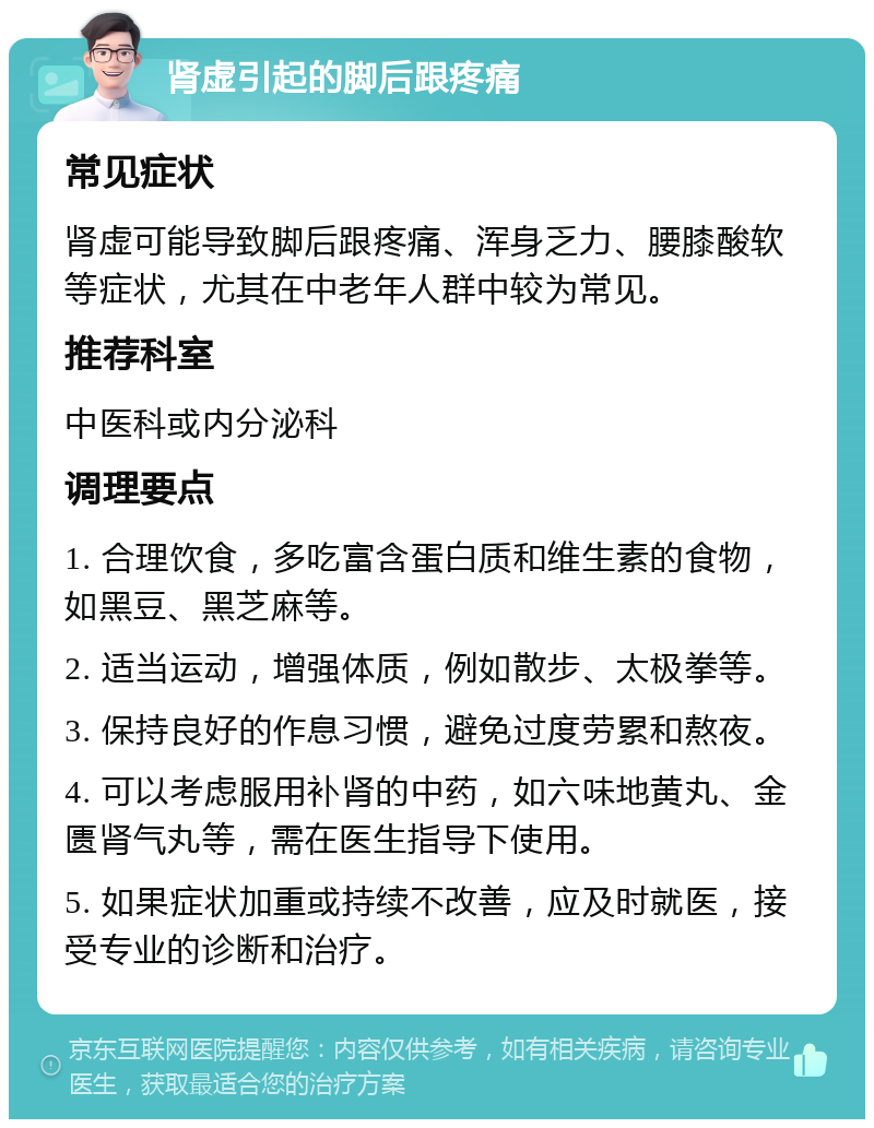 肾虚引起的脚后跟疼痛 常见症状 肾虚可能导致脚后跟疼痛、浑身乏力、腰膝酸软等症状，尤其在中老年人群中较为常见。 推荐科室 中医科或内分泌科 调理要点 1. 合理饮食，多吃富含蛋白质和维生素的食物，如黑豆、黑芝麻等。 2. 适当运动，增强体质，例如散步、太极拳等。 3. 保持良好的作息习惯，避免过度劳累和熬夜。 4. 可以考虑服用补肾的中药，如六味地黄丸、金匮肾气丸等，需在医生指导下使用。 5. 如果症状加重或持续不改善，应及时就医，接受专业的诊断和治疗。