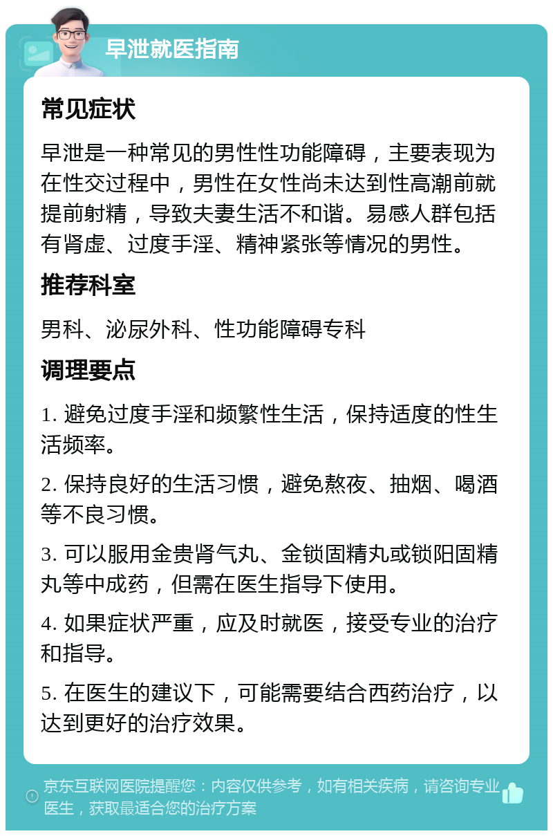 早泄就医指南 常见症状 早泄是一种常见的男性性功能障碍，主要表现为在性交过程中，男性在女性尚未达到性高潮前就提前射精，导致夫妻生活不和谐。易感人群包括有肾虚、过度手淫、精神紧张等情况的男性。 推荐科室 男科、泌尿外科、性功能障碍专科 调理要点 1. 避免过度手淫和频繁性生活，保持适度的性生活频率。 2. 保持良好的生活习惯，避免熬夜、抽烟、喝酒等不良习惯。 3. 可以服用金贵肾气丸、金锁固精丸或锁阳固精丸等中成药，但需在医生指导下使用。 4. 如果症状严重，应及时就医，接受专业的治疗和指导。 5. 在医生的建议下，可能需要结合西药治疗，以达到更好的治疗效果。