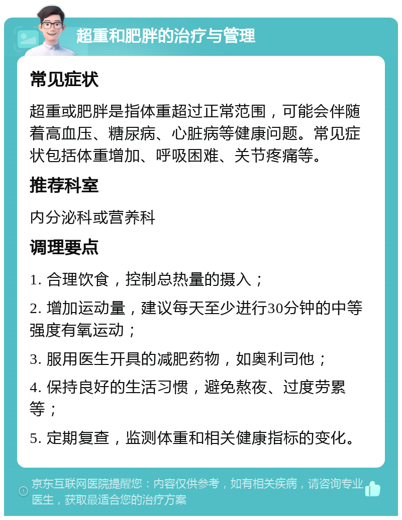 超重和肥胖的治疗与管理 常见症状 超重或肥胖是指体重超过正常范围，可能会伴随着高血压、糖尿病、心脏病等健康问题。常见症状包括体重增加、呼吸困难、关节疼痛等。 推荐科室 内分泌科或营养科 调理要点 1. 合理饮食，控制总热量的摄入； 2. 增加运动量，建议每天至少进行30分钟的中等强度有氧运动； 3. 服用医生开具的减肥药物，如奥利司他； 4. 保持良好的生活习惯，避免熬夜、过度劳累等； 5. 定期复查，监测体重和相关健康指标的变化。