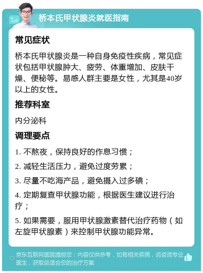 桥本氏甲状腺炎就医指南 常见症状 桥本氏甲状腺炎是一种自身免疫性疾病，常见症状包括甲状腺肿大、疲劳、体重增加、皮肤干燥、便秘等。易感人群主要是女性，尤其是40岁以上的女性。 推荐科室 内分泌科 调理要点 1. 不熬夜，保持良好的作息习惯； 2. 减轻生活压力，避免过度劳累； 3. 尽量不吃海产品，避免摄入过多碘； 4. 定期复查甲状腺功能，根据医生建议进行治疗； 5. 如果需要，服用甲状腺激素替代治疗药物（如左旋甲状腺素）来控制甲状腺功能异常。