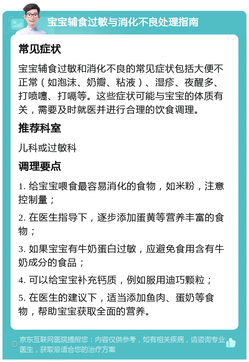 宝宝辅食过敏与消化不良处理指南 常见症状 宝宝辅食过敏和消化不良的常见症状包括大便不正常（如泡沫、奶瓣、粘液）、湿疹、夜醒多、打喷嚏、打嗝等。这些症状可能与宝宝的体质有关，需要及时就医并进行合理的饮食调理。 推荐科室 儿科或过敏科 调理要点 1. 给宝宝喂食最容易消化的食物，如米粉，注意控制量； 2. 在医生指导下，逐步添加蛋黄等营养丰富的食物； 3. 如果宝宝有牛奶蛋白过敏，应避免食用含有牛奶成分的食品； 4. 可以给宝宝补充钙质，例如服用迪巧颗粒； 5. 在医生的建议下，适当添加鱼肉、蛋奶等食物，帮助宝宝获取全面的营养。