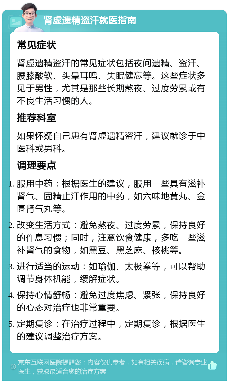 肾虚遗精盗汗就医指南 常见症状 肾虚遗精盗汗的常见症状包括夜间遗精、盗汗、腰膝酸软、头晕耳鸣、失眠健忘等。这些症状多见于男性，尤其是那些长期熬夜、过度劳累或有不良生活习惯的人。 推荐科室 如果怀疑自己患有肾虚遗精盗汗，建议就诊于中医科或男科。 调理要点 服用中药：根据医生的建议，服用一些具有滋补肾气、固精止汗作用的中药，如六味地黄丸、金匮肾气丸等。 改变生活方式：避免熬夜、过度劳累，保持良好的作息习惯；同时，注意饮食健康，多吃一些滋补肾气的食物，如黑豆、黑芝麻、核桃等。 进行适当的运动：如瑜伽、太极拳等，可以帮助调节身体机能，缓解症状。 保持心情舒畅：避免过度焦虑、紧张，保持良好的心态对治疗也非常重要。 定期复诊：在治疗过程中，定期复诊，根据医生的建议调整治疗方案。