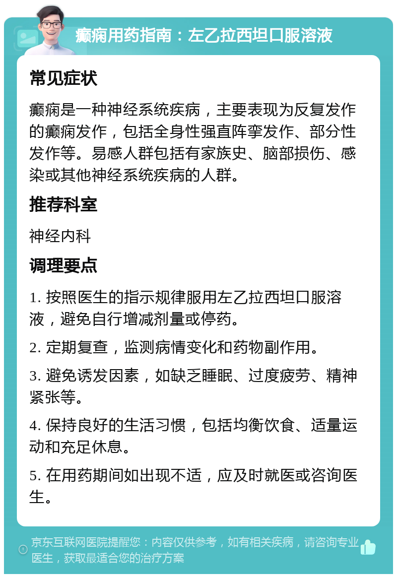 癫痫用药指南：左乙拉西坦口服溶液 常见症状 癫痫是一种神经系统疾病，主要表现为反复发作的癫痫发作，包括全身性强直阵挛发作、部分性发作等。易感人群包括有家族史、脑部损伤、感染或其他神经系统疾病的人群。 推荐科室 神经内科 调理要点 1. 按照医生的指示规律服用左乙拉西坦口服溶液，避免自行增减剂量或停药。 2. 定期复查，监测病情变化和药物副作用。 3. 避免诱发因素，如缺乏睡眠、过度疲劳、精神紧张等。 4. 保持良好的生活习惯，包括均衡饮食、适量运动和充足休息。 5. 在用药期间如出现不适，应及时就医或咨询医生。