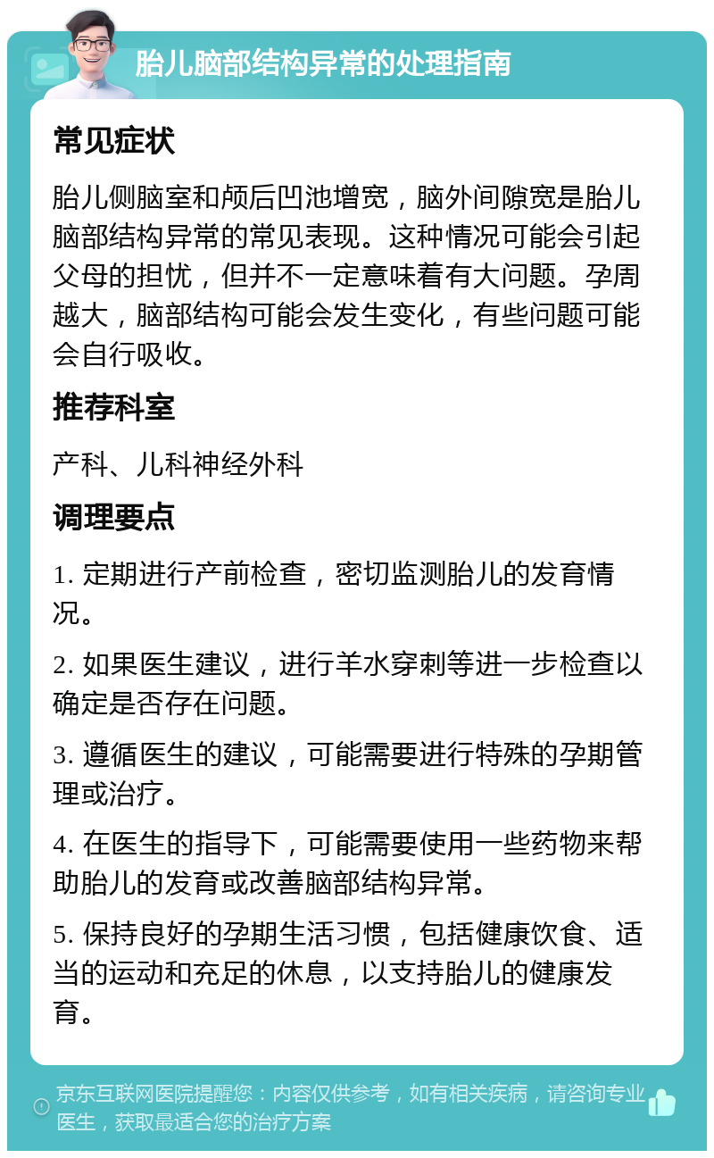 胎儿脑部结构异常的处理指南 常见症状 胎儿侧脑室和颅后凹池增宽，脑外间隙宽是胎儿脑部结构异常的常见表现。这种情况可能会引起父母的担忧，但并不一定意味着有大问题。孕周越大，脑部结构可能会发生变化，有些问题可能会自行吸收。 推荐科室 产科、儿科神经外科 调理要点 1. 定期进行产前检查，密切监测胎儿的发育情况。 2. 如果医生建议，进行羊水穿刺等进一步检查以确定是否存在问题。 3. 遵循医生的建议，可能需要进行特殊的孕期管理或治疗。 4. 在医生的指导下，可能需要使用一些药物来帮助胎儿的发育或改善脑部结构异常。 5. 保持良好的孕期生活习惯，包括健康饮食、适当的运动和充足的休息，以支持胎儿的健康发育。