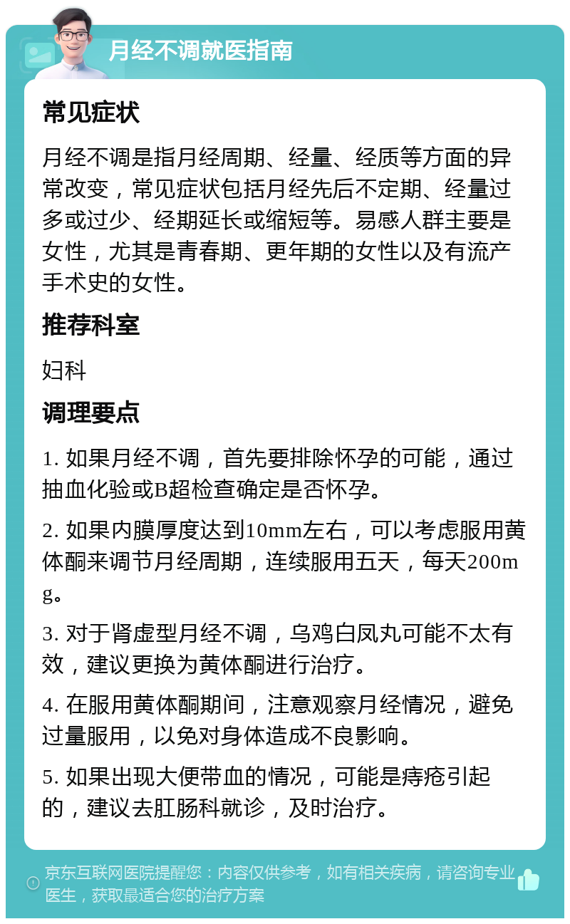 月经不调就医指南 常见症状 月经不调是指月经周期、经量、经质等方面的异常改变，常见症状包括月经先后不定期、经量过多或过少、经期延长或缩短等。易感人群主要是女性，尤其是青春期、更年期的女性以及有流产手术史的女性。 推荐科室 妇科 调理要点 1. 如果月经不调，首先要排除怀孕的可能，通过抽血化验或B超检查确定是否怀孕。 2. 如果内膜厚度达到10mm左右，可以考虑服用黄体酮来调节月经周期，连续服用五天，每天200mg。 3. 对于肾虚型月经不调，乌鸡白凤丸可能不太有效，建议更换为黄体酮进行治疗。 4. 在服用黄体酮期间，注意观察月经情况，避免过量服用，以免对身体造成不良影响。 5. 如果出现大便带血的情况，可能是痔疮引起的，建议去肛肠科就诊，及时治疗。