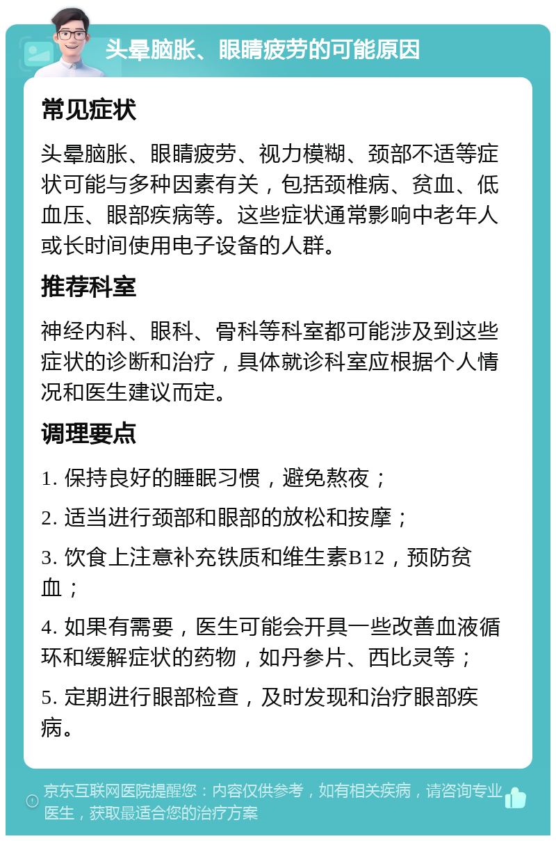 头晕脑胀、眼睛疲劳的可能原因 常见症状 头晕脑胀、眼睛疲劳、视力模糊、颈部不适等症状可能与多种因素有关，包括颈椎病、贫血、低血压、眼部疾病等。这些症状通常影响中老年人或长时间使用电子设备的人群。 推荐科室 神经内科、眼科、骨科等科室都可能涉及到这些症状的诊断和治疗，具体就诊科室应根据个人情况和医生建议而定。 调理要点 1. 保持良好的睡眠习惯，避免熬夜； 2. 适当进行颈部和眼部的放松和按摩； 3. 饮食上注意补充铁质和维生素B12，预防贫血； 4. 如果有需要，医生可能会开具一些改善血液循环和缓解症状的药物，如丹参片、西比灵等； 5. 定期进行眼部检查，及时发现和治疗眼部疾病。