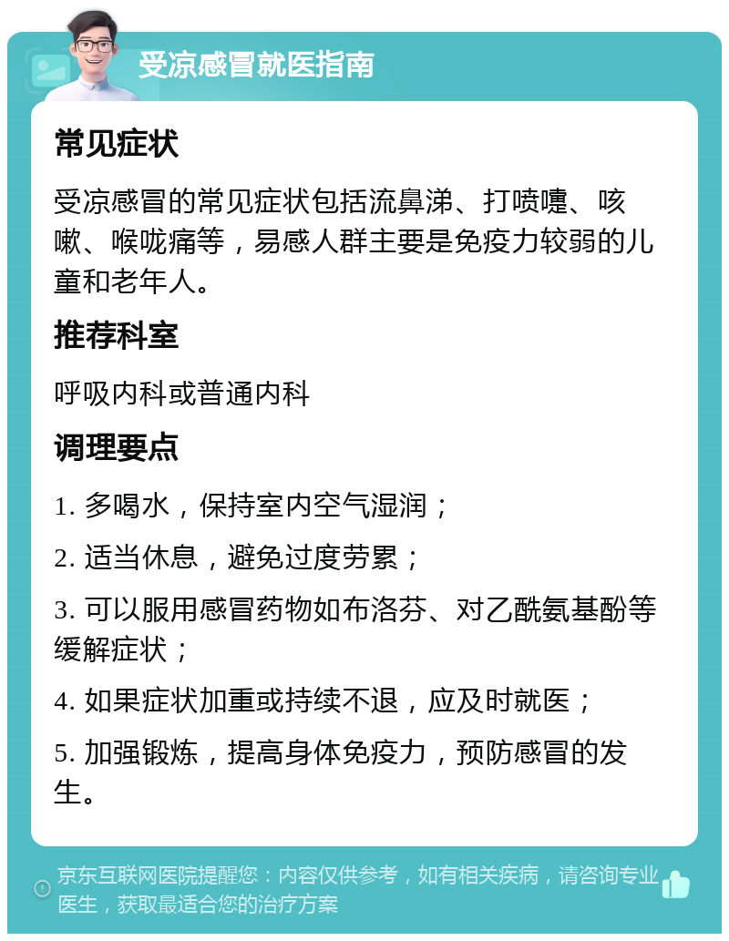 受凉感冒就医指南 常见症状 受凉感冒的常见症状包括流鼻涕、打喷嚏、咳嗽、喉咙痛等，易感人群主要是免疫力较弱的儿童和老年人。 推荐科室 呼吸内科或普通内科 调理要点 1. 多喝水，保持室内空气湿润； 2. 适当休息，避免过度劳累； 3. 可以服用感冒药物如布洛芬、对乙酰氨基酚等缓解症状； 4. 如果症状加重或持续不退，应及时就医； 5. 加强锻炼，提高身体免疫力，预防感冒的发生。