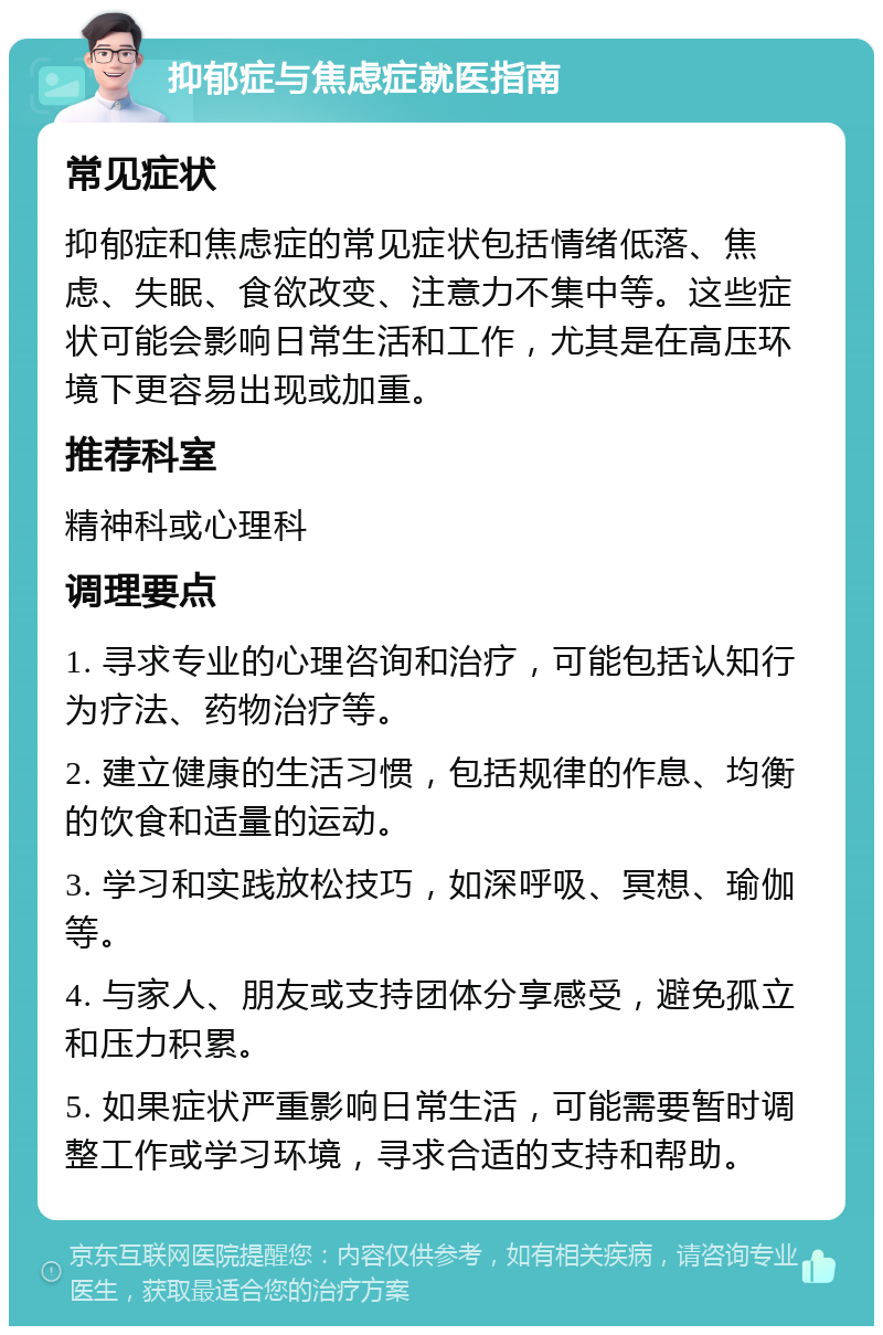 抑郁症与焦虑症就医指南 常见症状 抑郁症和焦虑症的常见症状包括情绪低落、焦虑、失眠、食欲改变、注意力不集中等。这些症状可能会影响日常生活和工作，尤其是在高压环境下更容易出现或加重。 推荐科室 精神科或心理科 调理要点 1. 寻求专业的心理咨询和治疗，可能包括认知行为疗法、药物治疗等。 2. 建立健康的生活习惯，包括规律的作息、均衡的饮食和适量的运动。 3. 学习和实践放松技巧，如深呼吸、冥想、瑜伽等。 4. 与家人、朋友或支持团体分享感受，避免孤立和压力积累。 5. 如果症状严重影响日常生活，可能需要暂时调整工作或学习环境，寻求合适的支持和帮助。