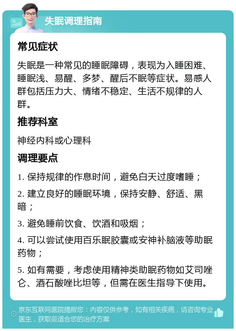 失眠调理指南 常见症状 失眠是一种常见的睡眠障碍，表现为入睡困难、睡眠浅、易醒、多梦、醒后不眠等症状。易感人群包括压力大、情绪不稳定、生活不规律的人群。 推荐科室 神经内科或心理科 调理要点 1. 保持规律的作息时间，避免白天过度嗜睡； 2. 建立良好的睡眠环境，保持安静、舒适、黑暗； 3. 避免睡前饮食、饮酒和吸烟； 4. 可以尝试使用百乐眠胶囊或安神补脑液等助眠药物； 5. 如有需要，考虑使用精神类助眠药物如艾司唑仑、酒石酸唑比坦等，但需在医生指导下使用。