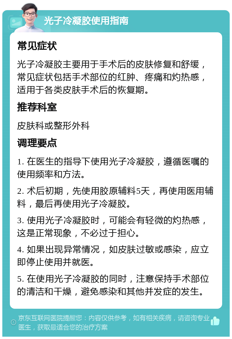 光子冷凝胶使用指南 常见症状 光子冷凝胶主要用于手术后的皮肤修复和舒缓，常见症状包括手术部位的红肿、疼痛和灼热感，适用于各类皮肤手术后的恢复期。 推荐科室 皮肤科或整形外科 调理要点 1. 在医生的指导下使用光子冷凝胶，遵循医嘱的使用频率和方法。 2. 术后初期，先使用胶原辅料5天，再使用医用辅料，最后再使用光子冷凝胶。 3. 使用光子冷凝胶时，可能会有轻微的灼热感，这是正常现象，不必过于担心。 4. 如果出现异常情况，如皮肤过敏或感染，应立即停止使用并就医。 5. 在使用光子冷凝胶的同时，注意保持手术部位的清洁和干燥，避免感染和其他并发症的发生。